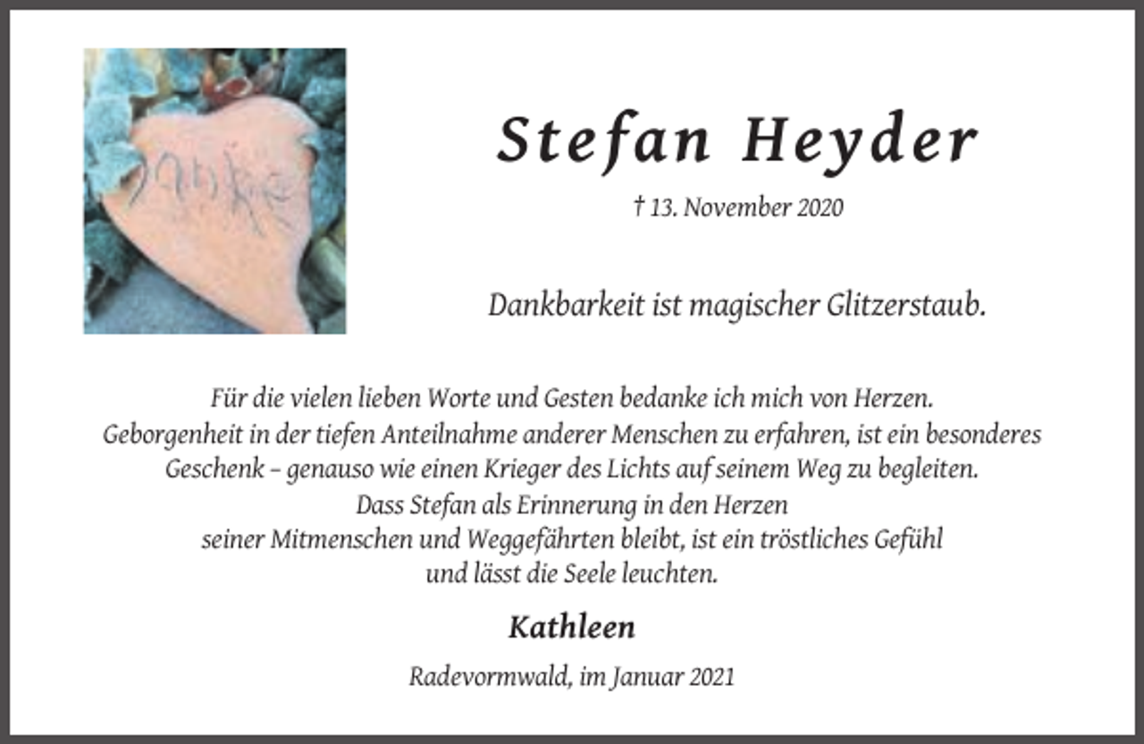 <p>S t e f an He y de r<br />† 13. November 2020</p><p>Dankbarkeit ist magischer Glitzerstaub.<br />Für die vielen lieben Worte und Gesten bedanke ich mich von Herzen.<br />Geborgenheit in der tiefen Anteilnahme anderer Menschen zu erfahren, ist ein besonderes<br />Geschenk – genauso wie einen Krieger des Lichts auf seinem Weg zu begleiten.<br />Dass Stefan als Erinnerung in den Herzen<br />seiner Mitmenschen und Weggefährten bleibt, ist ein tröstliches Gefühl<br />und lässt die Seele leuchten.</p><p>Kathleen<br />Radevormwald, im Januar 2021</p>