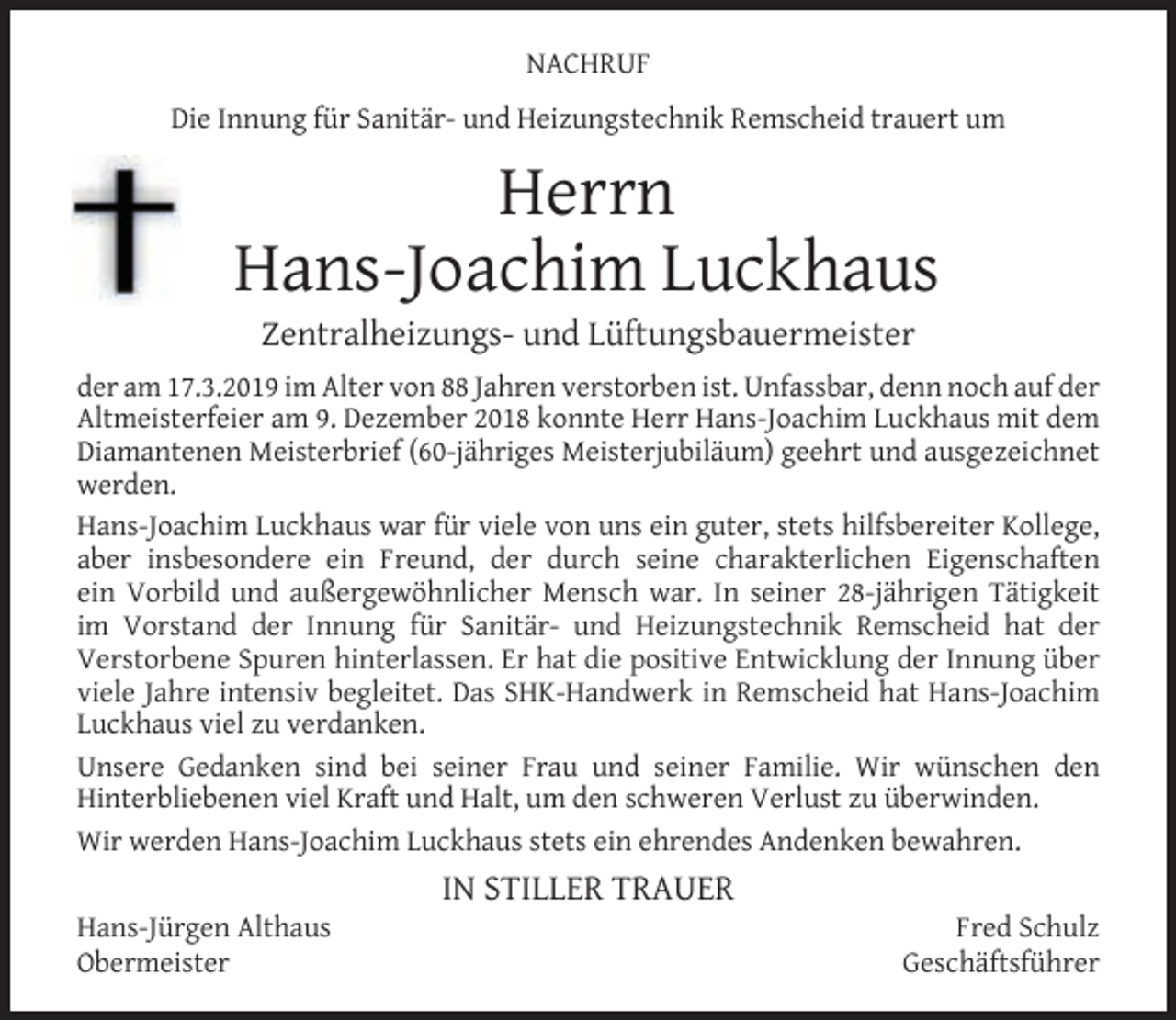 <p>NACHRUF<br />Die Innung für Sanitär- und Heizungstechnik Remscheid trauert um</p><p>Herrn<br />Hans-Joachim Luckhaus<br />Zentralheizungs- und Lüftungsbauermeister</p><p>der am 17.3.2019 im Alter von 88 Jahren verstorben ist. Unfassbar, denn noch auf der<br />Altmeisterfeier am 9. Dezember 2018 konnte Herr Hans-Joachim Luckhaus mit dem<br />Diamantenen Meisterbrief (60-jähriges Meisterjubiläum) geehrt und ausgezeichnet<br />werden.<br />Hans-Joachim Luckhaus war für viele von uns ein guter, stets hilfsbereiter Kollege,<br />aber insbesondere ein Freund, der durch seine charakterlichen Eigenschaften<br />ein Vorbild und außergewöhnlicher Mensch war. In seiner 28-jährigen Tätigkeit<br />im Vorstand der Innung für Sanitär- und Heizungstechnik Remscheid hat der<br />Verstorbene Spuren hinterlassen. Er hat die positive Entwicklung der Innung über<br />viele Jahre intensiv begleitet. Das SHK-Handwerk in Remscheid hat Hans-Joachim<br />Luckhaus viel zu verdanken.<br />Unsere Gedanken sind bei seiner Frau und seiner Familie. Wir wünschen den<br />Hinterbliebenen viel Kraft und Halt, um den schweren Verlust zu überwinden.<br />Wir werden Hans-Joachim Luckhaus stets ein ehrendes Andenken bewahren.<br />Hans-Jürgen Althaus<br />Obermeister</p><p>IN STILLER TRAUER</p><p>Fred Schulz<br />Geschäftsführer</p>
