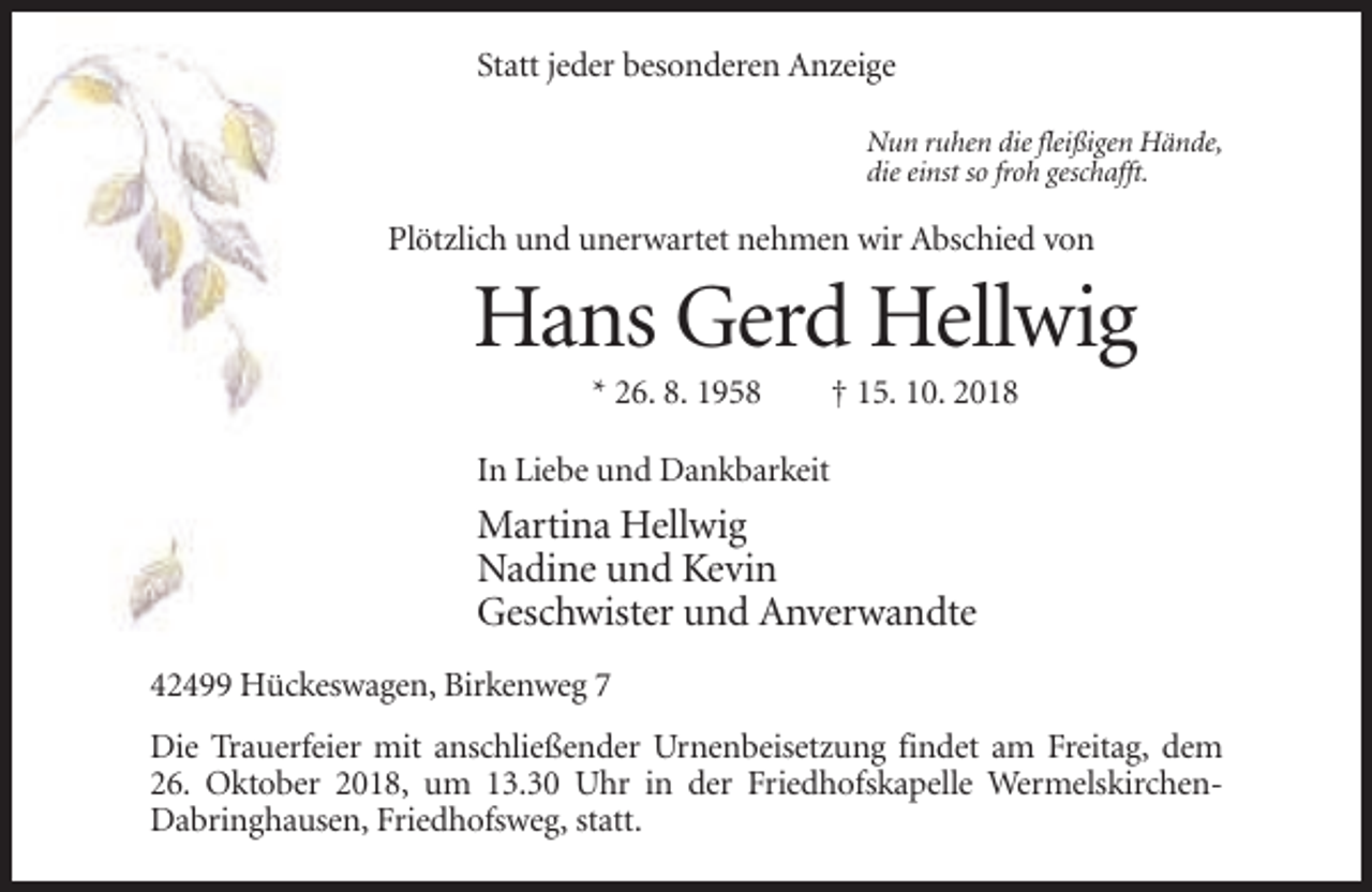 <p>Statt jeder besonderen Anzeige<br />Nun ruhen die fleißigen Hände,<br />die einst so froh geschafft.</p><p>Plötzlich und unerwartet nehmen wir Abschied von</p><p>Hans Gerd Hellwig<br />* 26. 8. 1958</p><p>† 15. 10. 2018</p><p>In Liebe und Dankbarkeit</p><p>Martina Hellwig<br />Nadine und Kevin<br />Geschwister und Anverwandte<br />42499 Hückeswagen, Birkenweg 7<br />Die Trauerfeier mit anschließender Urnenbeisetzung findet am Freitag, dem<br />26. Oktober 2018, um 13.30 Uhr in der Friedhofskapelle WermelskirchenDabringhausen, Friedhofsweg, statt.</p>
