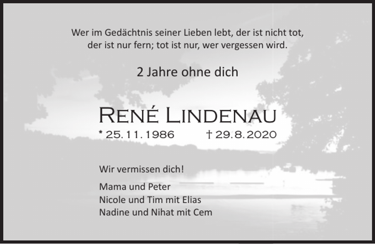 <p>Wer im Gedächtnis seiner Lieben lebt, der ist nicht tot,<br />der ist nur fern; tot ist nur, wer vergessen wird.</p><p>2 Jahre ohne dich</p><p>René Lindenau<br />* 25. 11. 1986</p><p>† 29. 8. 2020</p><p>Wir vermissen dich!<br />Mama und Peter<br />Nicole und Tim mit Elias<br />Nadine und Nihat mit Cem</p>