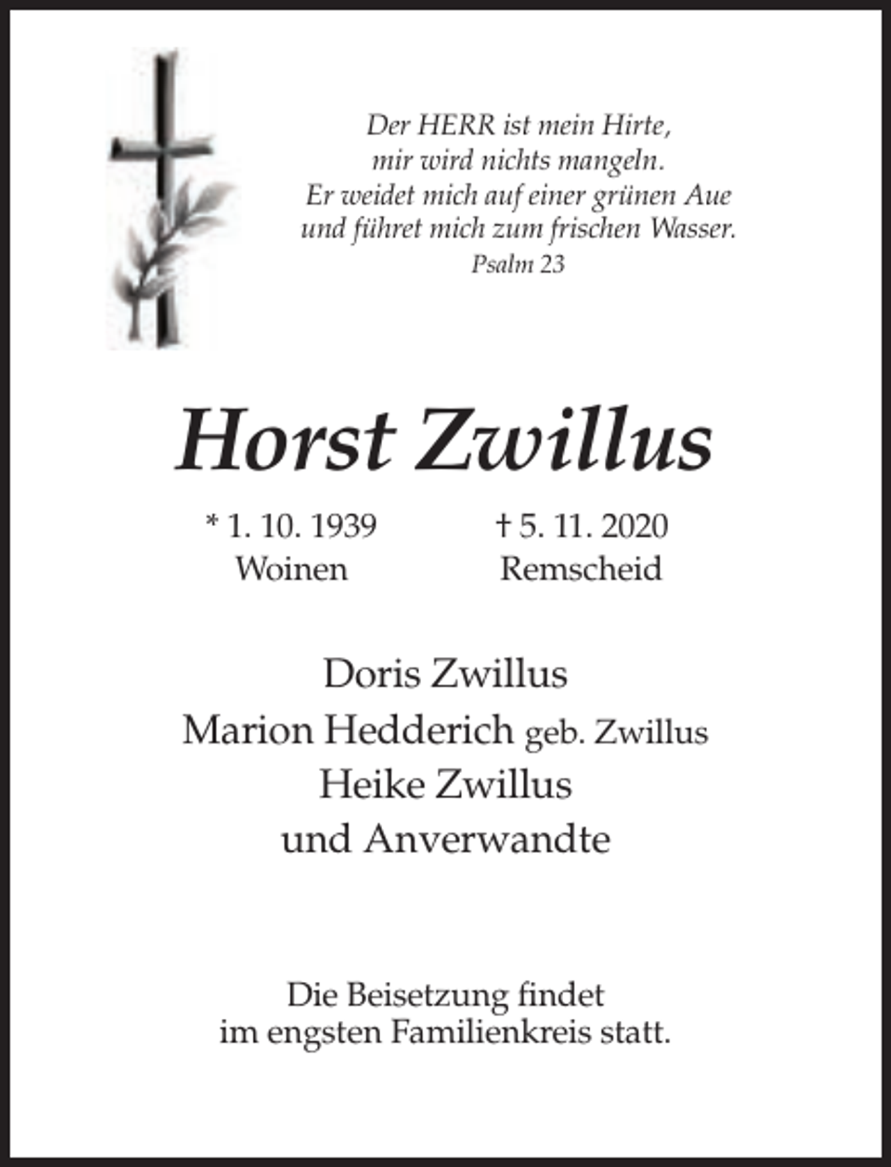 <p>Der HERR ist mein Hirte,<br />mir wird nichts mangeln.<br />Er weidet mich auf einer grünen Aue<br />und führet mich zum frischen Wasser.<br />Psalm 23</p><p>Horst Zwillus<br />* 1. 10. 1939<br />Woinen</p><p>† 5. 11. 2020<br />Remscheid</p><p>Doris Zwillus<br />Marion Hedderich geb. Zwillus<br />Heike Zwillus<br />und Anverwandte</p><p>Die Beisetzung findet<br />im engsten Familienkreis statt.</p>