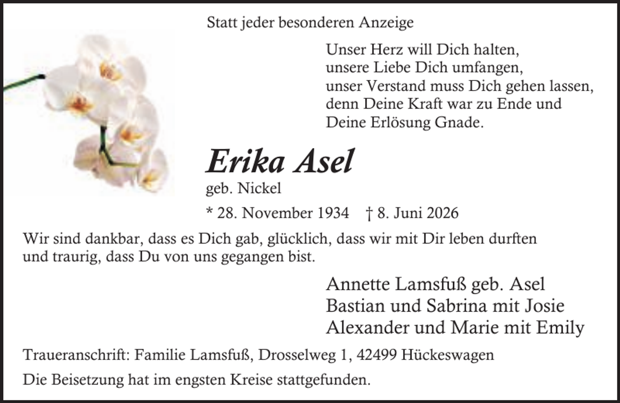 <p>Statt jeder besonderen Anzeige<br />Unser Herz will Dich halten,<br />unsere Liebe Dich umfangen,<br />unser Verstand muss Dich gehen lassen,<br />denn Deine Kraft war zu Ende und<br />Deine Erlösung Gnade.</p><p>Erika Asel</p><p>geb. Nickel</p><p>* 28. November 1934</p><p>† 8. Juni 2026</p><p>Wir sind dankbar, dass es Dich gab, glücklich, dass wir mit Dir leben durften<br />und traurig, dass Du von uns gegangen bist.</p><p>Annette Lamsfuß geb. Asel<br />Bastian und Sabrina mit Josie<br />Alexander und Marie mit Emily<br />Traueranschrift: Familie Lamsfuß, Drosselweg 1, 42499 Hückeswagen<br />Die Beisetzung hat im engsten Kreise stattgefunden.</p>