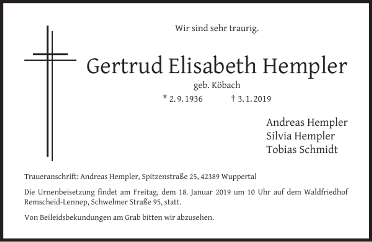 <p>Wir sind sehr traurig.</p><p>Gertrud Elisabeth Hempler<br />geb. Köbach<br />* 2. 9. 1936<br />† 3. 1. 2019</p><p>Andreas Hempler<br />Silvia Hempler<br />Tobias Schmidt<br />Traueranschrift: Andreas Hempler, Spitzenstraße 25, 42389 Wuppertal<br />Die Urnenbeisetzung ﬁndet am Freitag, dem 18. Januar 2019 um 10 Uhr auf dem Waldfriedhof<br />Remscheid-Lennep, Schwelmer Straße 95, statt.<br />Von Beileidsbekundungen am Grab bitten wir abzusehen.</p>