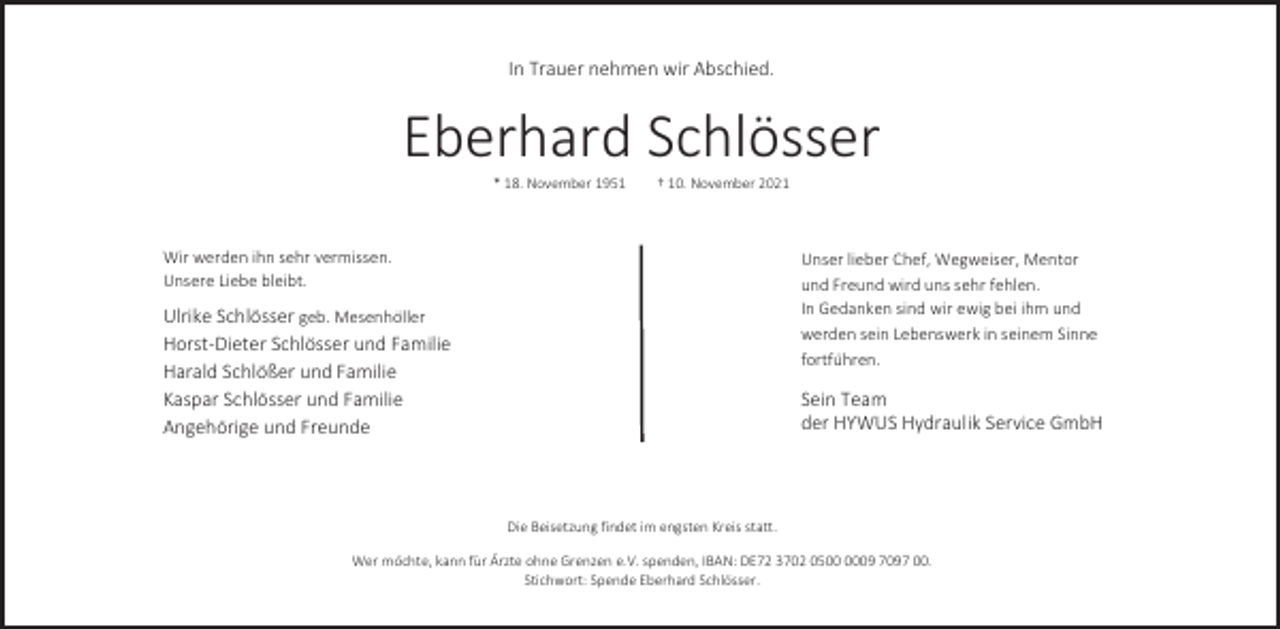 <p>In Trauer nehmen wir Abschied.</p><p>Eberhard Schlösser<br />* 18. November 1951</p><p>† 10. November 2021</p><p>Wir werden ihn sehr vermissen.<br />Unsere Liebe bleibt.</p><p>Unser lieber Chef, Wegweiser, Mentor<br />und Freund wird uns sehr fehlen.<br />In Gedanken sind wir ewig bei ihm und<br />werden sein Lebenswerk in seinem Sinne<br />fortführen.</p><p>Ulrike Schlösser geb. Mesenhöller<br />Horst-Dieter Schlösser und Familie<br />Harald Schlößer und Familie<br />Kaspar Schlösser und Familie<br />Angehörige und Freunde</p><p>Sein Team<br />der HYWUS Hydraulik Service GmbH</p><p>Die Beisetzung findet im engsten Kreis statt.<br />Wer möchte, kann für Ärzte ohne Grenzen e.V. spenden, IBAN: DE72 3702 0509 7097 00.<br />Stichwort: Spende Eberhard Schlösser.</p>