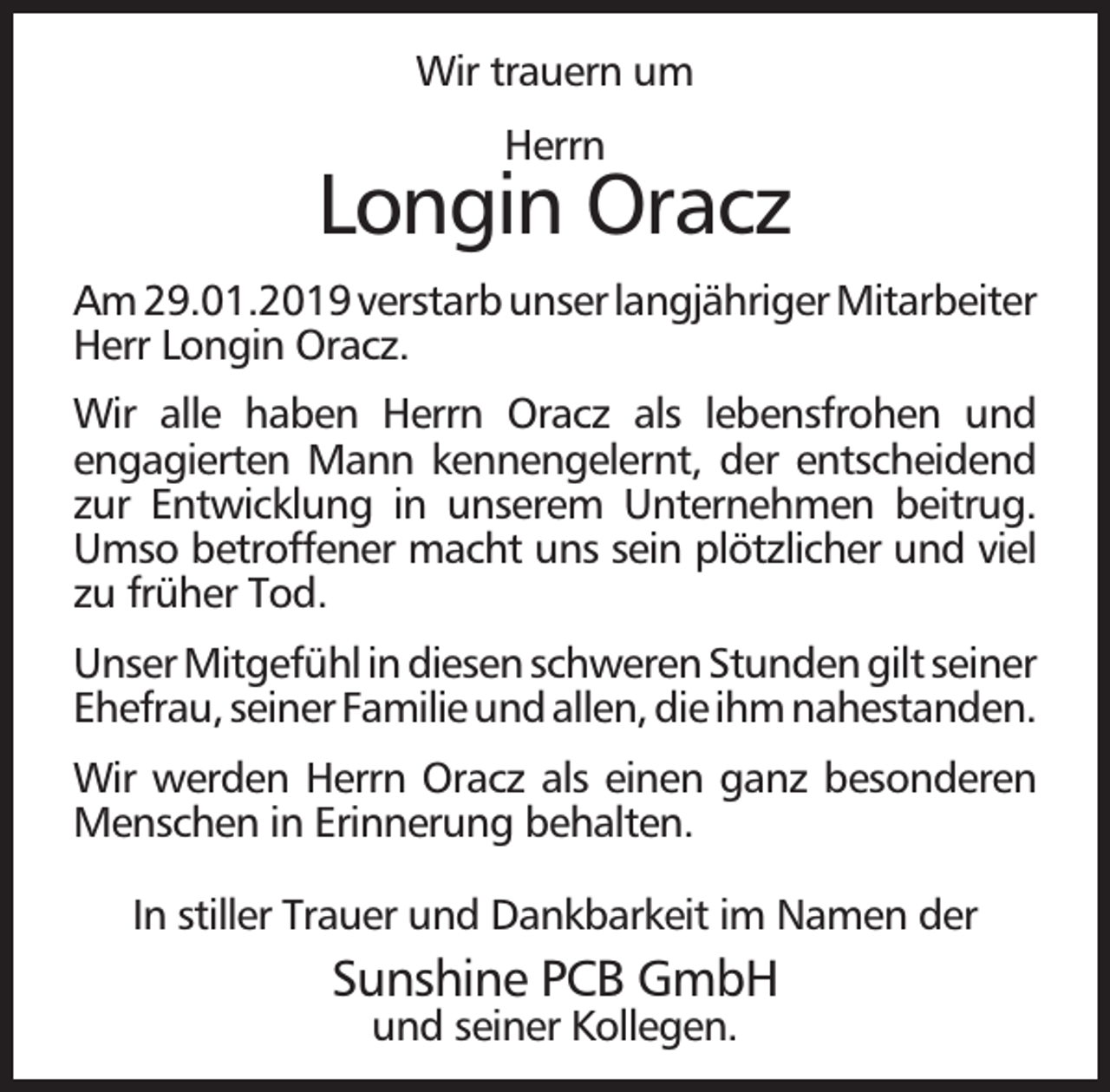 <p>Wir trauern um<br />Herrn</p><p>Longin Oracz<br />Am 29.01.2019 verstarb unser langjähriger Mitarbeiter<br />Herr Longin Oracz.<br />Wir alle haben Herrn Oracz als lebensfrohen und<br />engagierten Mann kennengelernt, der entscheidend<br />zur Entwicklung in unserem Unternehmen beitrug.<br />Umso betroffener macht uns sein plötzlicher und viel<br />zu früher Tod.<br />Unser Mitgefühl in diesen schweren Stunden gilt seiner<br />Ehefrau, seiner Familie und allen, die ihm nahestanden.<br />Wir werden Herrn Oracz als einen ganz besonderen<br />Menschen in Erinnerung behalten.<br />In stiller Trauer und Dankbarkeit im Namen der</p><p>Sunshine PCB GmbH<br />und seiner Kollegen.</p>