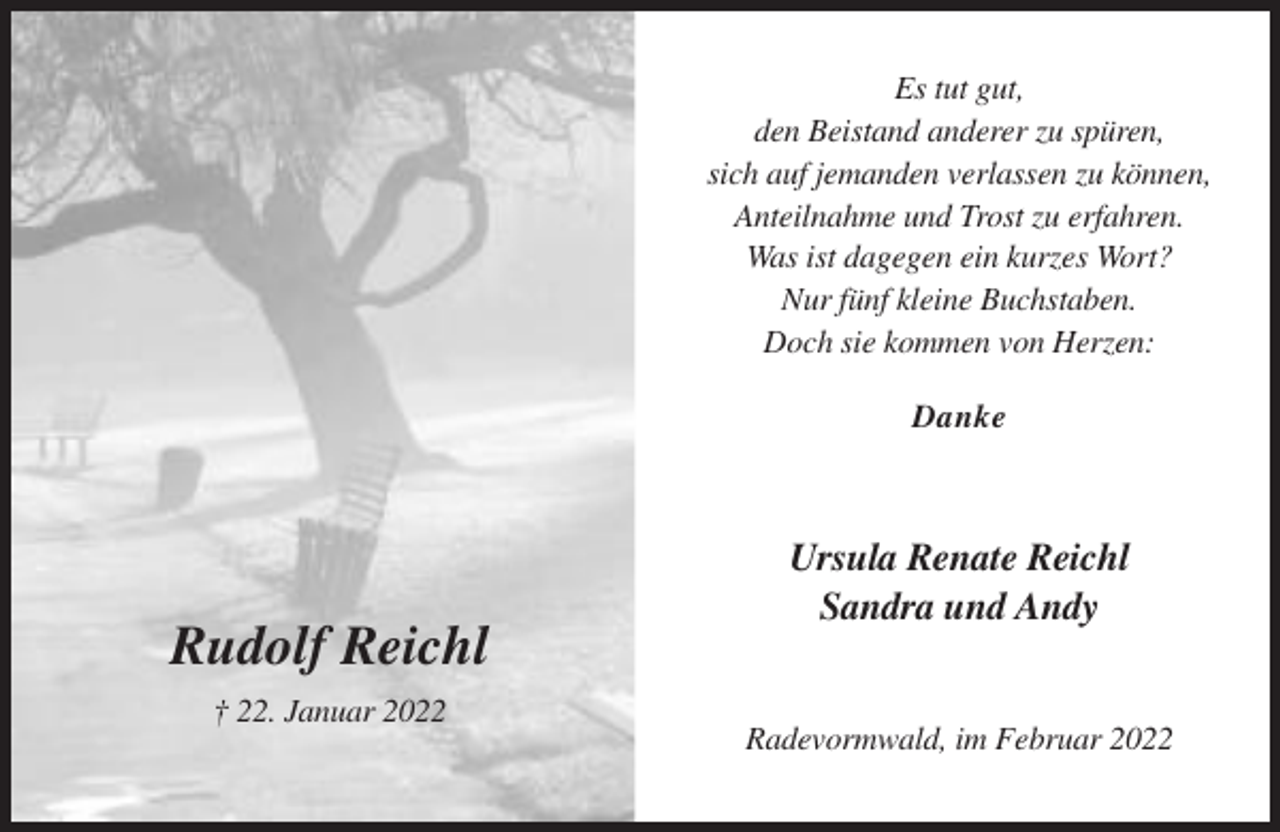 <p>Es tut gut,<br />den Beistand anderer zu spüren,<br />sich auf jemanden verlassen zu können,<br />Anteilnahme und Trost zu erfahren.<br />Was ist dagegen ein kurzes Wort?<br />Nur fünf kleine Buchstaben.<br />Doch sie kommen von Herzen:<br />Danke</p><p>Rudolf Reichl<br />† 22. Januar 2022</p><p>Ursula Renate Reichl<br />Sandra und Andy</p><p>Radevormwald, im Februar 2022</p>