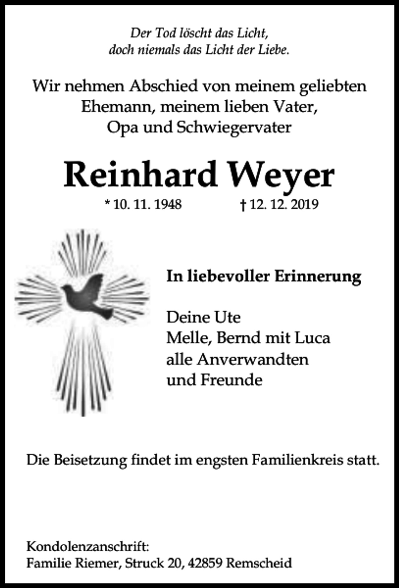<p>Der Tod löscht das Licht,<br />doch niemals das Licht der Liebe.</p><p>Wir nehmen Abschied von meinem geliebten<br />Ehemann, meinem lieben Vater,<br />Opa und Schwiegervater</p><p>Reinhard Weyer<br />* 10. 11. 1948</p><p>† 12. 12. 2019</p><p>In liebevoller Erinnerung<br />Deine Ute<br />Melle, Bernd mit Luca<br />alle Anverwandten<br />und Freunde</p><p>Die Beisetzung findet im engsten Familienkreis statt.</p><p>Kondolenzanschrift:<br />Familie Riemer, Struck 20, 42859 Remscheid</p>
