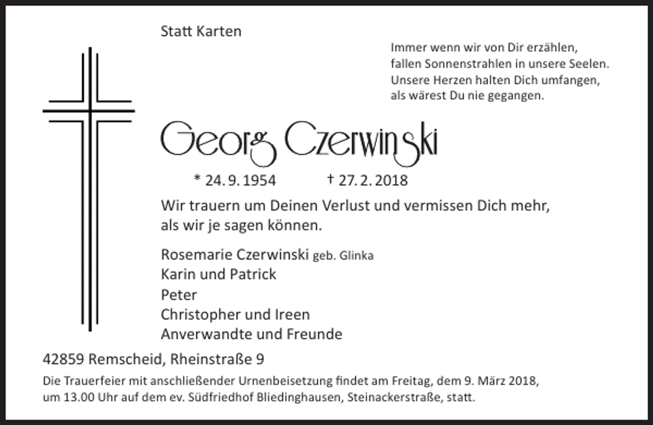 <p>Statt Karten</p><p>Immer wenn wir von Dir erzählen,<br />fallen Sonnenstrahlen in unsere Seelen.<br />Unsere Herzen halten Dich umfangen,<br />als wärest Du nie gegangen.</p><p>* 24. 9. 1954<br />† 27. 2. 2018<br />Wir trauern um Deinen Verlust und vermissen Dich mehr,<br />als wir je sagen können.<br />Rosemarie Czerwinski geb. Glinka<br />Karin und Patrick<br />Peter<br />Christopher und Ireen<br />Anverwandte und Freunde<br />42859 Remscheid, Rheinstraße 9<br />Die Trauerfeier mit anschließender Urnenbeisetzung findet am Freitag, dem 9. März 2018,<br />um 13.00 Uhr auf dem ev. Südfriedhof Bliedinghausen, Steinackerstraße, statt.</p>