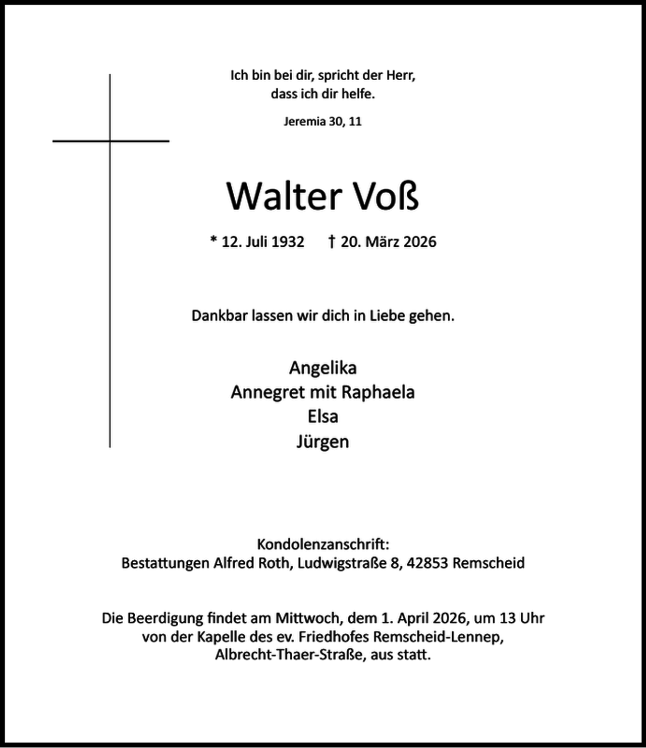 <p>Ich bin bei dir, spricht der Herr,<br />dass ich dir helfe.<br />Jeremia 30, 11</p><p>Walter Voß<br />* 12. Juli 1932</p><p>† 20. März 2026</p><p>Dankbar lassen wir dich in Liebe gehen.</p><p>Angelika<br />Annegret mit Raphaela<br />Elsa<br />Jürgen</p><p>Kondolenzanschri :<br />Besta ungen Alfred Roth, Ludwigstraße 8, 42853 Remscheid<br />Die Beerdigung ﬁndet am Mi woch, dem 1. April 2026, um 13 Uhr<br />von der Kapelle des ev. Friedhofes Remscheid-Lennep,<br />Albrecht-Thaer-Straße, aus sta .</p>