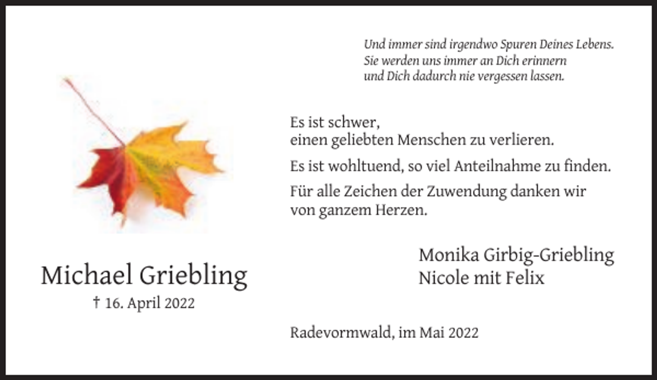 <p>Und immer sind irgendwo Spuren Deines Lebens.<br />Sie werden uns immer an Dich erinnern<br />und Dich dadurch nie vergessen lassen.</p><p>Es ist schwer,<br />einen geliebten Menschen zu verlieren.<br />Es ist wohltuend, so viel Anteilnahme zu finden.<br />Für alle Zeichen der Zuwendung danken wir<br />von ganzem Herzen.</p><p>Michael Griebling</p><p>Monika Girbig-Griebling<br />Nicole mit Felix</p><p>† 16. April 2022<br />Radevormwald, im Mai 2022</p>
