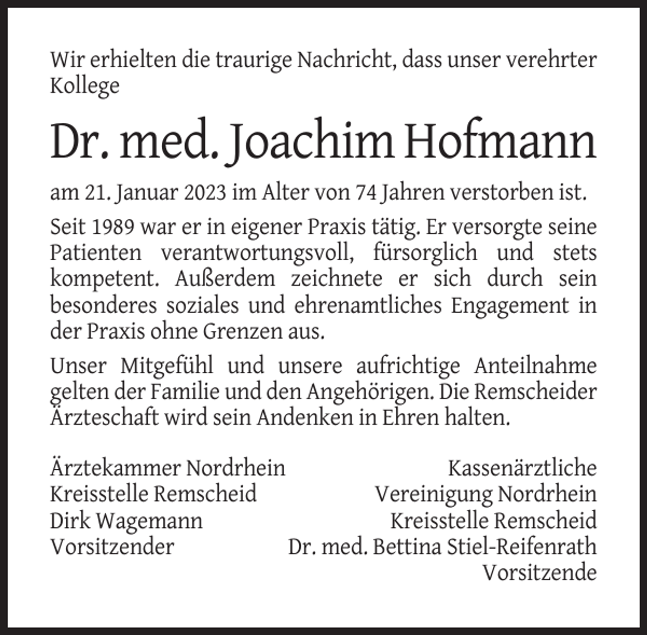 <p>Wir erhielten die traurige Nachricht, dass unser verehrter<br />Kollege</p><p>Dr. med. Joachim Hofmann<br />am 21. Januar 2023 im Alter von 74 Jahren verstorben ist.<br />Seit 1989 war er in eigener Praxis tätig. Er versorgte seine<br />Patienten verantwortungsvoll, fürsorglich und stets<br />kompetent. Außerdem zeichnete er sich durch sein<br />besonderes soziales und ehrenamtliches Engagement in<br />der Praxis ohne Grenzen aus.<br />Unser Mitgefühl und unsere aufrichtige Anteilnahme<br />gelten der Familie und den Angehörigen. Die Remscheider<br />Ärzteschaft wird sein Andenken in Ehren halten.<br />Ärztekammer Nordrhein<br />Kassenärztliche<br />Kreisstelle Remscheid<br />Vereinigung Nordrhein<br />Dirk Wagemann<br />Kreisstelle Remscheid<br />Vorsitzender<br />Dr. med. Bettina Stiel-Reifenrath<br />Vorsitzende</p>