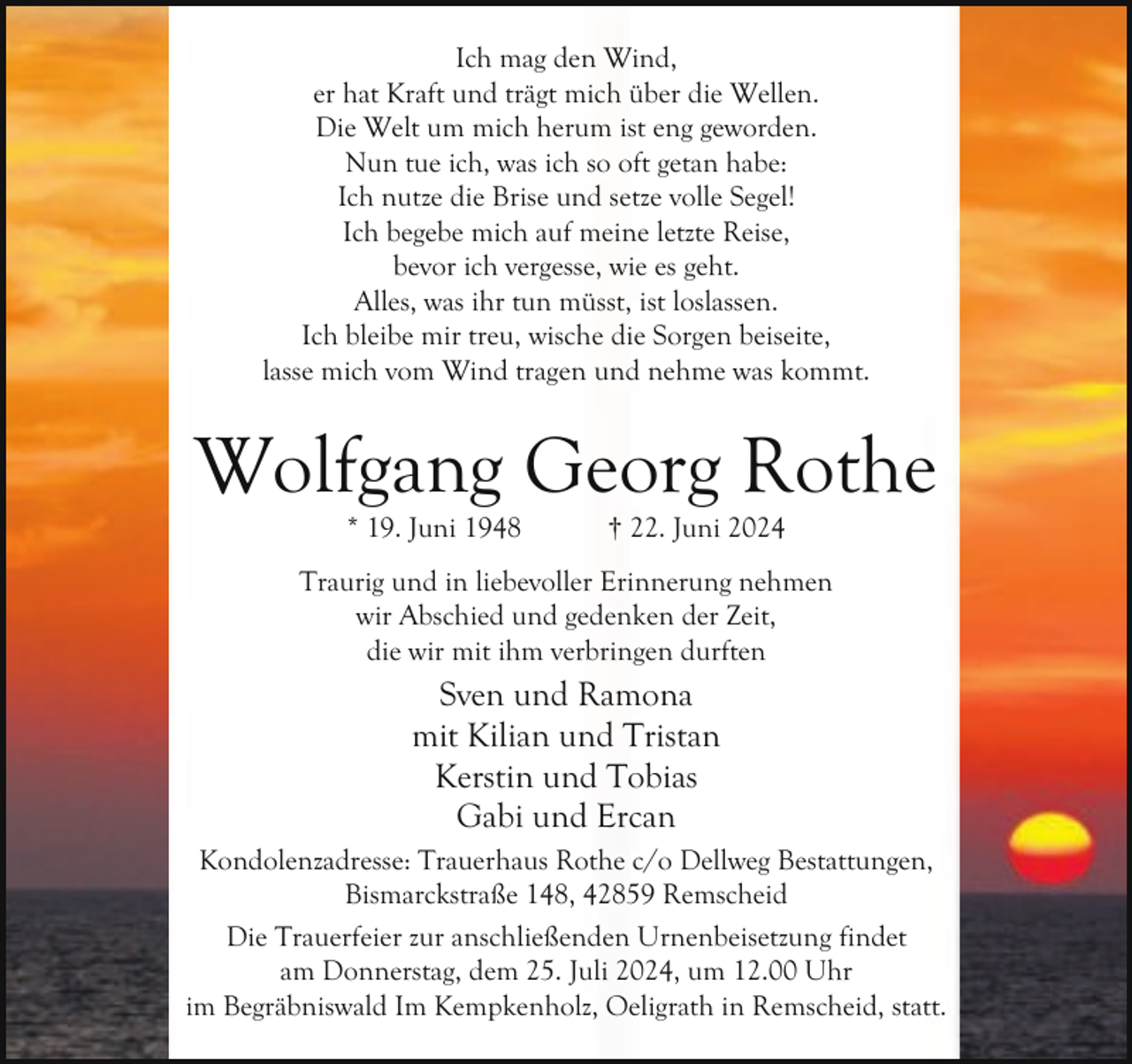 <p>Ich mag den Wind,<br />er hat Kraft und trägt mich über die Wellen.<br />Die Welt um mich herum ist eng geworden.<br />Nun tue ich, was ich so oft getan habe:<br />Ich nutze die Brise und setze volle Segel!<br />Ich begebe mich auf meine letzte Reise,<br />bevor ich vergesse, wie es geht.<br />Alles, was ihr tun müsst, ist loslassen.<br />Ich bleibe mir treu, wische die Sorgen beiseite,<br />lasse mich vom Wind tragen und nehme was kommt.</p><p>Wolfgang Georg Rothe<br />* 19. Juni 1948</p><p>† 22. Juni 2024</p><p>Traurig und in liebevoller Erinnerung nehmen<br />wir Abschied und gedenken der Zeit,<br />die wir mit ihm verbringen durften</p><p>Sven und Ramona<br />mit Kilian und Tristan<br />Kerstin und Tobias<br />Gabi und Ercan<br />Kondolenzadresse: Trauerhaus Rothe c/o Dellweg Bestattungen,<br />Bismarckstraße 148, 42859 Remscheid<br />Die Trauerfeier zur anschließenden Urnenbeisetzung findet<br />am Donnerstag, dem 25. Juli 2024, um 12.00 Uhr<br />im Begräbniswald Im Kempkenholz, Oeligrath in Remscheid, statt.</p>