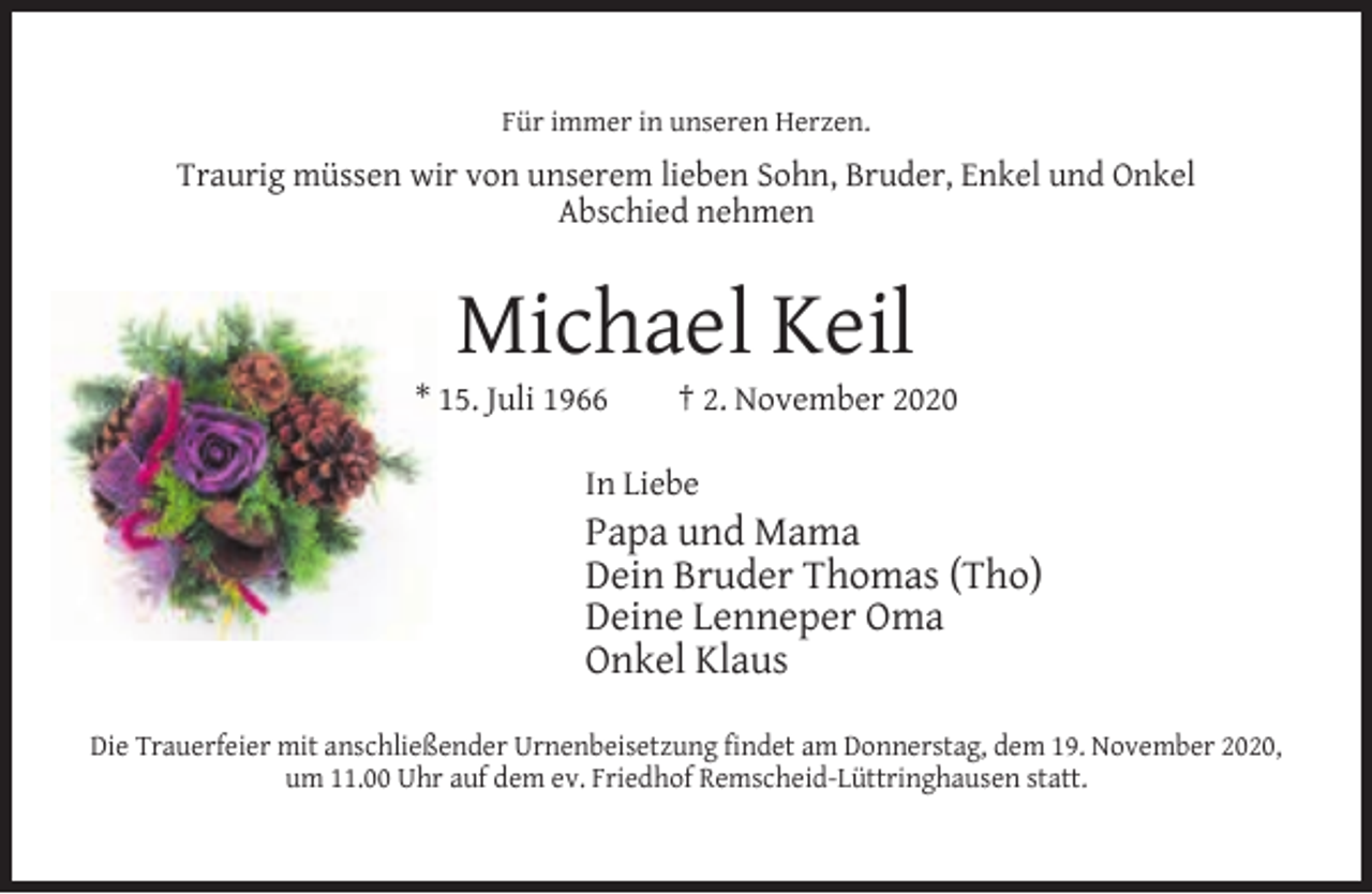 <p>Für immer in unseren Herzen.</p><p>Traurig müssen wir von unserem lieben Sohn, Bruder, Enkel und Onkel<br />Abschied nehmen</p><p>Michael Keil</p><p>* 15. Juli 1966</p><p>† 2. November 2020</p><p>In Liebe</p><p>Papa und Mama<br />Dein Bruder Thomas (Tho)<br />Deine Lenneper Oma<br />Onkel Klaus<br />Die Trauerfeier mit anschließender Urnenbeisetzung ﬁndet am Donnerstag, dem 19. November 2020,<br />um 11.00 Uhr auf dem ev. Friedhof Remscheid-Lüttringhausen statt.</p>