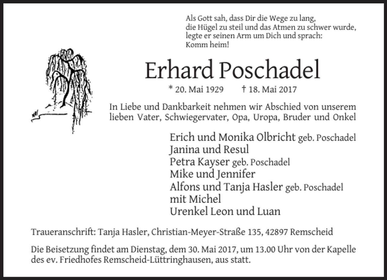 <p>Als Gott sah, dass Dir die Wege zu lang,<br />die Hügel zu steil und das Atmen zu schwer wurde,<br />legte er seinen Arm um Dich und sprach:<br />Komm heim!</p><p>Erhard Poschadel<br />* 20. Mai 1929</p><p>† 18. Mai 2017</p><p>In Liebe und Dankbarkeit nehmen wir Abschied von unserem<br />lieben Vater, Schwiegervater, Opa, Uropa, Bruder und Onkel</p><p>Erich und Monika Olbricht geb. Poschadel<br />Janina und Resul<br />Petra Kayser geb. Poschadel<br />Mike und Jennifer<br />Alfons und Tanja Hasler geb. Poschadel<br />mit Michel<br />Urenkel Leon und Luan<br />Traueranschrift: Tanja Hasler, Christian-Meyer-Straße 135, 42897 Remscheid<br />Die Beisetzung findet am Dienstag, dem 30. Mai 2017, um 13.00 Uhr von der Kapelle<br />des ev. Friedhofes Remscheid-Lüttringhausen, aus statt.</p>