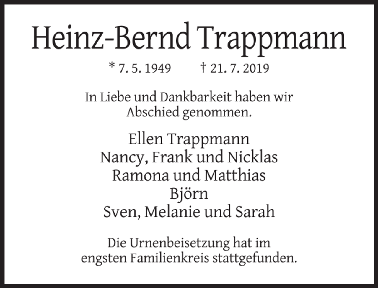 <p>Heinz-Bernd Trappmann<br />* 7. 5. 1949</p><p>† 21. 7. 2019</p><p>In Liebe und Dankbarkeit haben wir<br />Abschied genommen.</p><p>Ellen Trappmann<br />Nancy, Frank und Nicklas<br />Ramona und Matthias<br />Björn<br />Sven, Melanie und Sarah<br />Die Urnenbeisetzung hat im<br />engsten Familienkreis stattgefunden.</p>