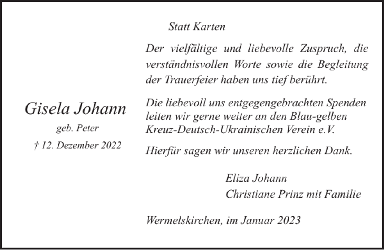 <p>Statt Karten<br />Der vielfältige und liebevolle Zuspruch, die<br />verständnisvollen Worte sowie die Begleitung<br />der Trauerfeier haben uns tief berührt.</p><p>Gisela Johann<br />geb. Peter<br />† 12. Dezember 2022</p><p>Die liebevoll uns entgegengebrachten Spenden<br />leiten wir gerne weiter an den Blau-gelben<br />Kreuz-Deutsch-Ukrainischen Verein e.V.<br />Hierfür sagen wir unseren herzlichen Dank.<br />Eliza Johann<br />Christiane Prinz mit Familie<br />Wermelskirchen, im Januar 2023</p>