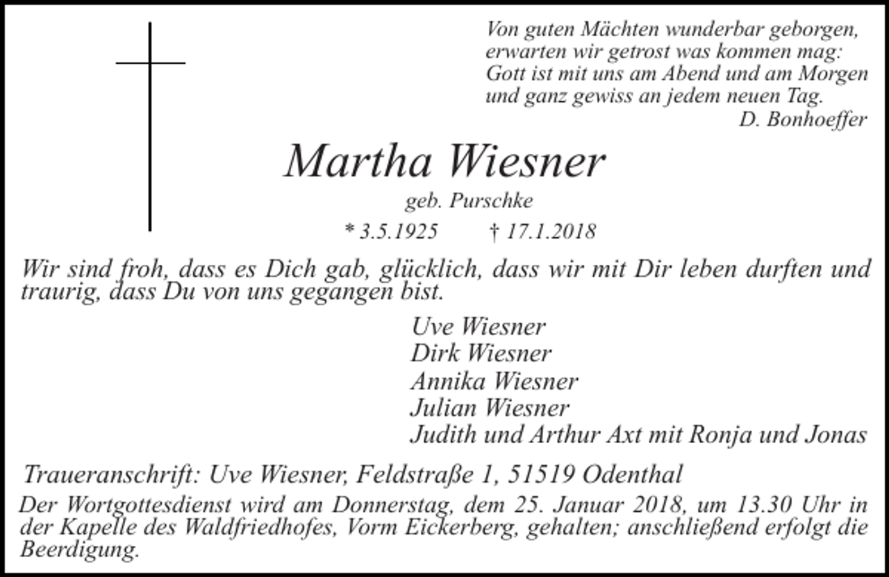 <p>Von guten Mächten wunderbar geborgen,<br />erwarten wir getrost was kommen mag:<br />Gott ist mit uns am Abend und am Morgen<br />und ganz gewiss an jedem neuen Tag.<br />D. Bonhoeffer</p><p>Martha Wiesner<br />geb. Purschke<br />* 3.5.1925<br />† 17.1.2018</p><p>Wir sind froh, dass es Dich gab, glücklich, dass wir mit Dir leben durften und<br />traurig, dass Du von uns gegangen bist.<br />Uve Wiesner<br />Dirk Wiesner<br />Annika Wiesner<br />Julian Wiesner<br />Judith und Arthur Axt mit Ronja und Jonas<br />Traueranschrift: Uve Wiesner, Feldstraße 1, 51519 Odenthal</p><p>Der Wortgottesdienst wird am Donnerstag, dem 25. Januar 2018, um 13.30 Uhr in<br />der Kapelle des Waldfriedhofes, Vorm Eickerberg, gehalten; anschließend erfolgt die<br />Beerdigung.</p>