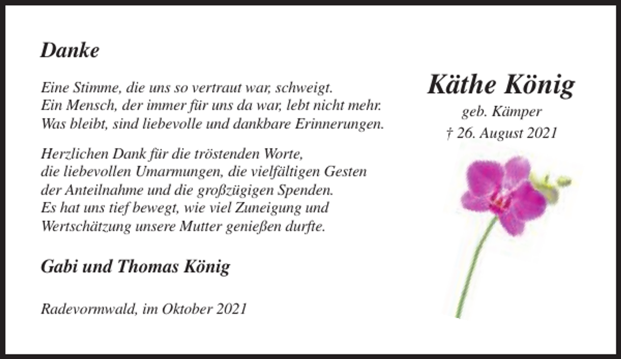 <p>Danke<br />Eine Stimme, die uns so vertraut war, schweigt.<br />Ein Mensch, der immer für uns da war, lebt nicht mehr.<br />Was bleibt, sind liebevolle und dankbare Erinnerungen.<br />Herzlichen Dank für die tröstenden Worte,<br />die liebevollen Umarmungen, die vielfältigen Gesten<br />der Anteilnahme und die großzügigen Spenden.<br />Es hat uns tief bewegt, wie viel Zuneigung und<br />Wertschätzung unsere Mutter genießen durfte.</p><p>Gabi und Thomas König<br />Radevormwald, im Oktober 2021</p><p>Käthe König<br />geb. Kämper<br />† 26. August 2021</p>