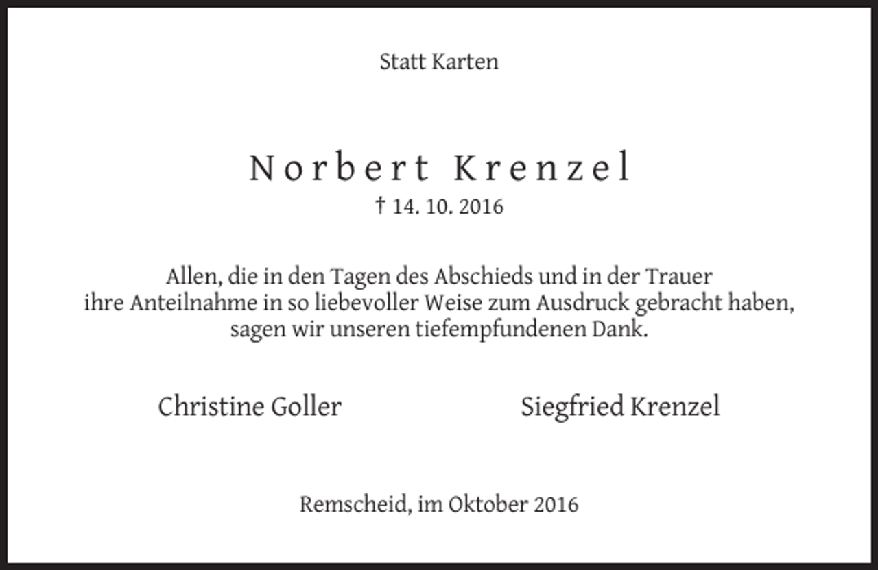 <p>Statt Karten</p><p>Norbert Krenzel<br />† 14. 10. 2016<br />Allen, die in den Tagen des Abschieds und in der Trauer<br />ihre Anteilnahme in so liebevoller Weise zum Ausdruck gebracht haben,<br />sagen wir unseren tiefempfundenen Dank.</p><p>Christine Goller</p><p>Siegfried Krenzel</p><p>Remscheid, im Oktober 2016</p>