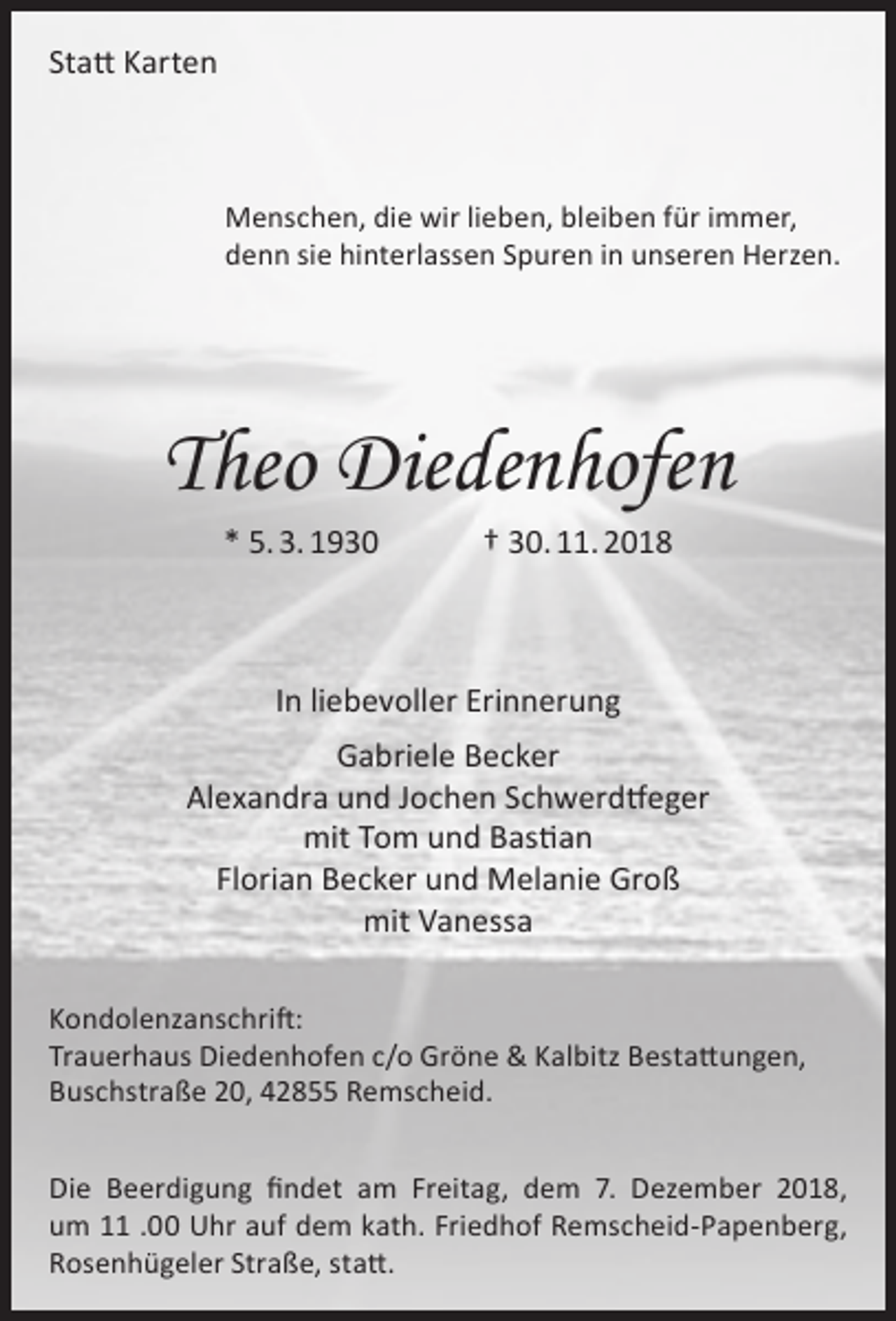 <p>Statt Karten</p><p>Menschen, die wir lieben, bleiben für immer,<br />denn sie hinterlassen Spuren in unseren Herzen.</p><p>Theo Diedenhofen<br />* 5. 3. 1930</p><p>† 30. 11. 2018</p><p>In liebevoller Erinnerung<br />Gabriele Becker<br />Alexandra und Jochen Schwerdtfeger<br />mit Tom und Bastian<br />Florian Becker und Melanie Groß<br />mit Vanessa<br />Kondolenzanschrift:<br />Trauerhaus Diedenhofen c/o Gröne &amp; Kalbitz Bestattungen,<br />Buschstraße 20, 42855 Remscheid.<br />Die Beerdigung findet am Freitag, dem 7. Dezember 2018,<br />um 11 .00 Uhr auf dem kath. Friedhof Remscheid-Papenberg,<br />Rosenhügeler Straße, statt.</p>