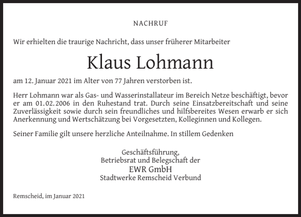 <p>NACHRUF<br />Wir erhielten die traurige Nachricht, dass unser früherer Mitarbeiter</p><p>Klaus Lohmann<br />am 12. Januar 2021 im Alter von 77 Jahren verstorben ist.<br />Herr Lohmann war als Gas- und Wasserinstallateur im Bereich Netze beschäftigt, bevor<br />er am 01. 02. 2006 in den Ruhestand trat. Durch seine Einsatzbereitschaft und seine<br />Zuverlässigkeit sowie durch sein freundliches und hilfsbereites Wesen erwarb er sich<br />Anerkennung und Wertschätzung bei Vorgesetzten, Kolleginnen und Kollegen.<br />Seiner Familie gilt unsere herzliche Anteilnahme. In stillem Gedenken<br />Geschäftsführung,<br />Betriebsrat und Belegschaft der</p><p>EWR GmbH</p><p>Stadtwerke Remscheid Verbund<br />Remscheid, im Januar 2021</p>