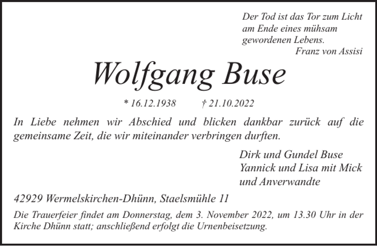 <p>Der Tod ist das Tor zum Licht<br />am Ende eines mühsam<br />gewordenen Lebens.<br />Franz von Assisi</p><p>Wolfgang Buse<br />* 16.12.1938</p><p>† 21.10.2022</p><p>In Liebe nehmen wir Abschied und blicken dankbar zurück auf die<br />gemeinsame Zeit, die wir miteinander verbringen durften.<br />Dirk und Gundel Buse<br />Yannick und Lisa mit Mick<br />und Anverwandte<br />42929 Wermelskirchen-Dhünn, Staelsmühle 11<br />Die Trauerfeier findet am Donnerstag, dem 3. November 2022, um 13.30 Uhr in der<br />Kirche Dhünn statt; anschließend erfolgt die Urnenbeisetzung.</p>