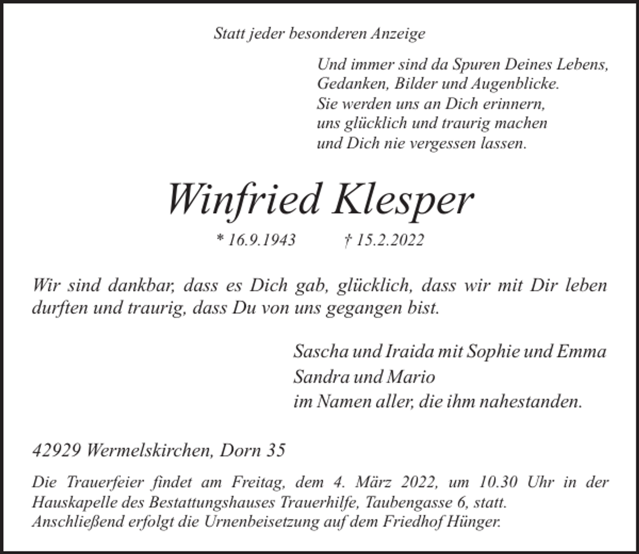 <p>Statt jeder besonderen Anzeige<br />Und immer sind da Spuren Deines Lebens,<br />Gedanken, Bilder und Augenblicke.<br />Sie werden uns an Dich erinnern,<br />uns glücklich und traurig machen<br />und Dich nie vergessen lassen.</p><p>Winfried Klesper<br />* 16.9.1943</p><p>† 15.2.2022</p><p>Wir sind dankbar, dass es Dich gab, glücklich, dass wir mit Dir leben<br />durften und traurig, dass Du von uns gegangen bist.<br />Sascha und Iraida mit Sophie und Emma<br />Sandra und Mario<br />im Namen aller, die ihm nahestanden.<br />42929 Wermelskirchen, Dorn 35<br />Die Trauerfeier findet am Freitag, dem 4. März 2022, um 10.30 Uhr in der<br />Hauskapelle des Bestattungshauses Trauerhilfe, Taubengasse 6, statt.<br />Anschließend erfolgt die Urnenbeisetzung auf dem Friedhof Hünger.</p>