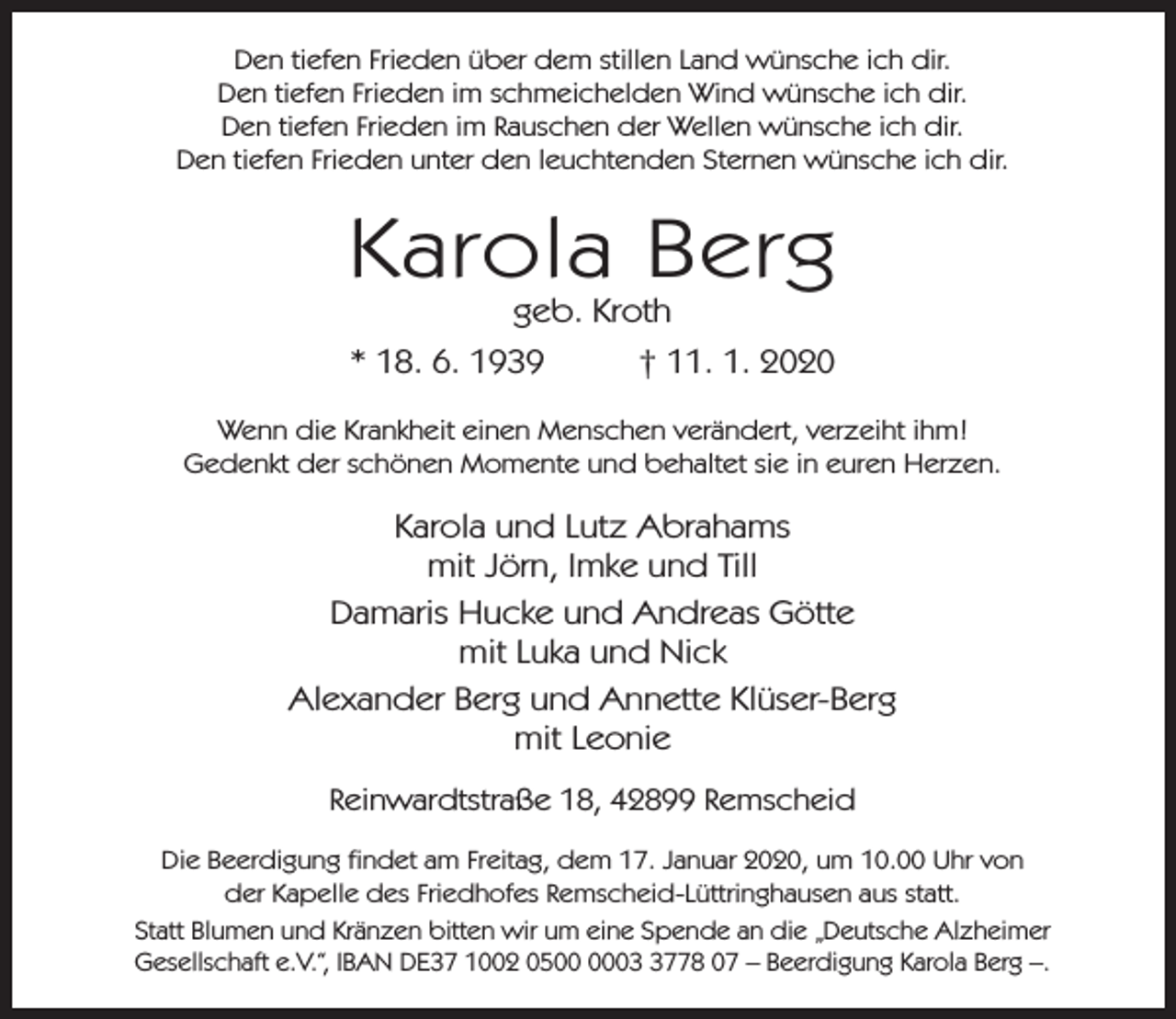 <p>Den tiefen Frieden über dem stillen Land wünsche ich dir.<br />Den tiefen Frieden im schmeichelden Wind wünsche ich dir.<br />Den tiefen Frieden im Rauschen der Wellen wünsche ich dir.<br />Den tiefen Frieden unter den leuchtenden Sternen wünsche ich dir.</p><p>Karola Berg<br />geb. Kroth</p><p>* 18. 6. 1939</p><p>† 11. 1. 2020</p><p>Wenn die Krankheit einen Menschen verändert, verzeiht ihm!<br />Gedenkt der schönen Momente und behaltet sie in euren Herzen.</p><p>Karola und Lutz Abrahams<br />mit Jörn, Imke und Till<br />Damaris Hucke und Andreas Götte<br />mit Luka und Nick<br />Alexander Berg und Annette Klüser-Berg<br />mit Leonie<br />Reinwardtstraße 18, 42899 Remscheid<br />Die Beerdigung findet am Freitag, dem 17. Januar 2020, um 10.00 Uhr von<br />der Kapelle des Friedhofes Remscheid-Lüttringhausen aus statt.<br />Statt Blumen und Kränzen bitten wir um eine Spende an die „Deutsche Alzheimer<br />Gesellschaft e.V.“, IBAN DE37 1002 050778 07 – Beerdigung Karola Berg –.</p>