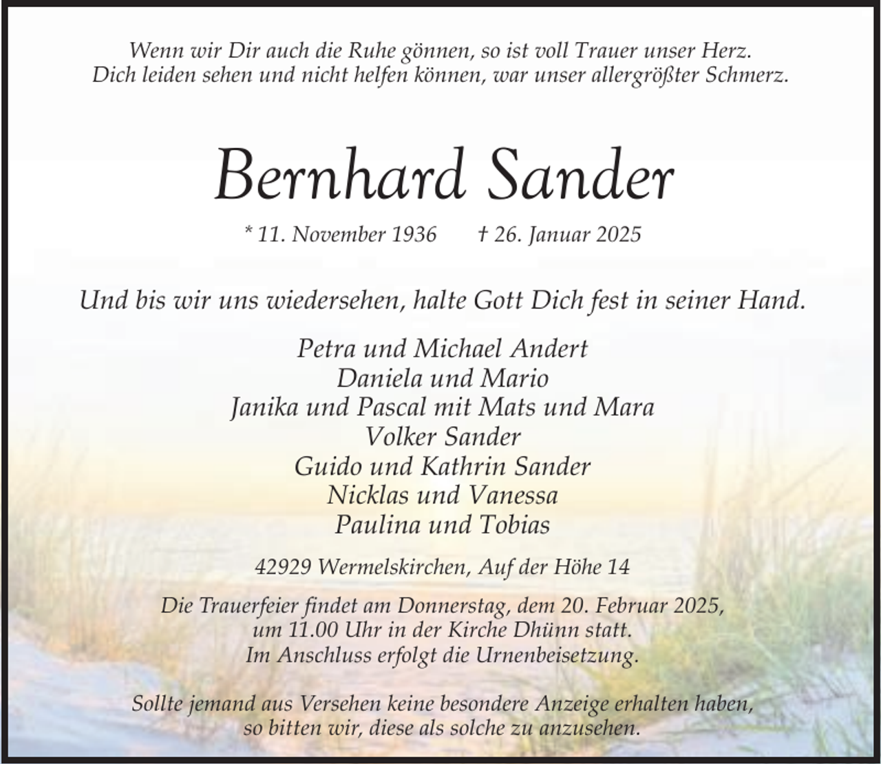 <p>Wenn wir Dir auch die Ruhe gönnen, so ist voll Trauer unser Herz.<br />Dich leiden sehen und nicht helfen können, war unser allergrößter Schmerz.</p><p>Bernhard Sander<br />* 11. November 1936</p><p>† 26. Januar 2025</p><p>Und bis wir uns wiedersehen, halte Gott Dich fest in seiner Hand.<br />Petra und Michael Andert<br />Daniela und Mario<br />Janika und Pascal mit Mats und Mara<br />Volker Sander<br />Guido und Kathrin Sander<br />Nicklas und Vanessa<br />Paulina und Tobias<br />42929 Wermelskirchen, Auf der Höhe 14<br />Die Trauerfeier findet am Donnerstag, dem 20. Februar 2025,<br />um 11.00 Uhr in der Kirche Dhünn statt.<br />Im Anschluss erfolgt die Urnenbeisetzung.<br />Sollte jemand aus Versehen keine besondere Anzeige erhalten haben,<br />so bitten wir, diese als solche zu anzusehen.</p>
