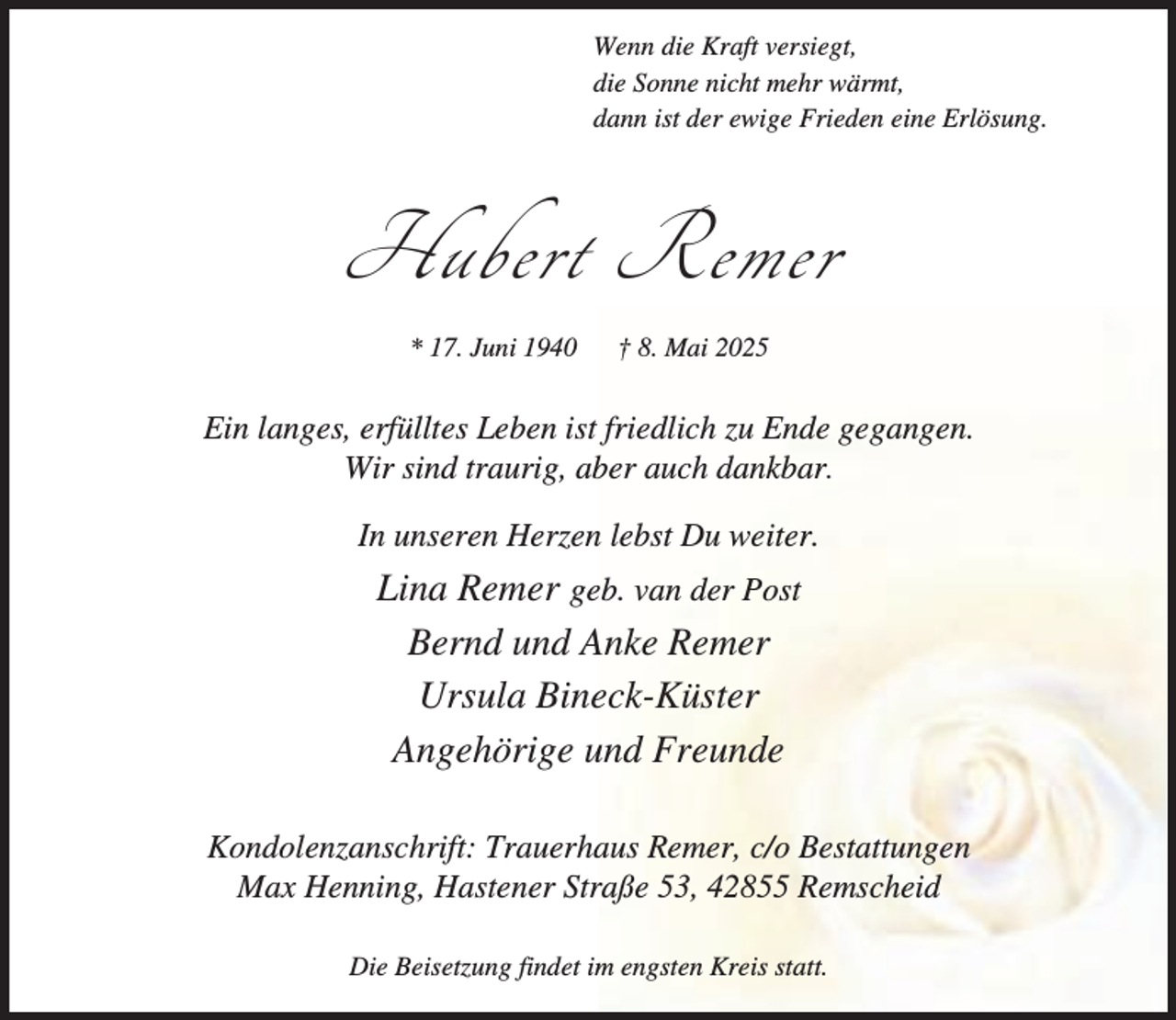 <p>Wenn die Kraft versiegt,<br />die Sonne nicht mehr wärmt,<br />dann ist der ewige Frieden eine Erlösung.</p><p>Hubert Remer<br />* 17. Juni 1940</p><p>† 8. Mai 2025</p><p>Ein langes, erfülltes Leben ist friedlich zu Ende gegangen.<br />Wir sind traurig, aber auch dankbar.<br />In unseren Herzen lebst Du weiter.</p><p>Lina Remer geb. van der Post<br />Bernd und Anke Remer<br />Ursula Bineck-Küster<br />Angehörige und Freunde<br />Kondolenzanschrift: Trauerhaus Remer, c/o Bestattungen<br />Max Henning, Hastener Straße 53, 42855 Remscheid<br />Die Beisetzung findet im engsten Kreis statt.</p>