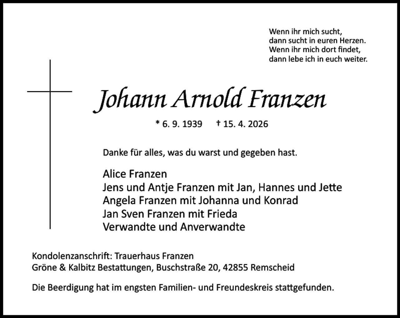 <p>Wenn ihr mich sucht,<br />dann sucht in euren Herzen.<br />Wenn ihr mich dort ﬁndet,<br />dann lebe ich in euch weiter.</p><p>Johann Arnold Franzen<br />* 6. 9. 1939</p><p>† 15. 4. 2026</p><p>Danke für alles, was du warst und gegeben hast.</p><p>Alice Franzen<br />Jens und Antje Franzen mit Jan, Hannes und Je e<br />Angela Franzen mit Johanna und Konrad<br />Jan Sven Franzen mit Frieda<br />Verwandte und Anverwandte<br />Kondolenzanschri : Trauerhaus Franzen<br />Gröne &amp; Kalbitz Besta ungen, Buschstraße 20, 42855 Remscheid<br />Die Beerdigung hat im engsten Familien- und Freundeskreis sta gefunden.</p>