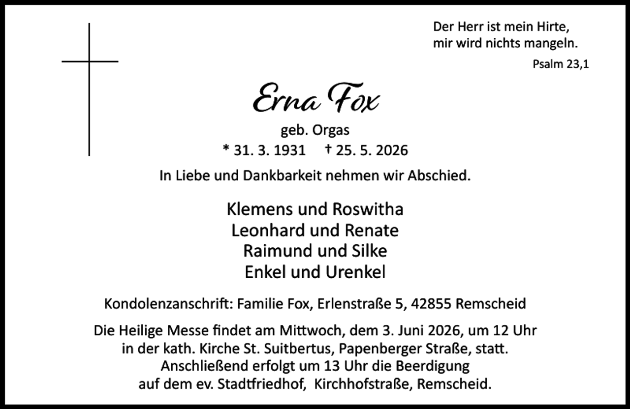 <p>Der Herr ist mein Hirte,<br />mir wird nichts mangeln.</p><p>Erna Fox</p><p>Psalm 23,1</p><p>geb. Orgas<br />* 31. 3. 1931 † 25. 5. 2026<br />In Liebe und Dankbarkeit nehmen wir Abschied.</p><p>Klemens und Roswitha<br />Leonhard und Renate<br />Raimund und Silke<br />Enkel und Urenkel<br />Kondolenzanschri : Familie Fox, Erlenstraße 5, 42855 Remscheid<br />Die Heilige Messe ﬁndet am Mi woch, dem 3. Juni 2026, um 12 Uhr<br />in der kath. Kirche St. Suitbertus, Papenberger Straße, sta .<br />Anschließend erfolgt um 13 Uhr die Beerdigung<br />auf dem ev. Stad riedhof, Kirchhofstraße, Remscheid.</p>