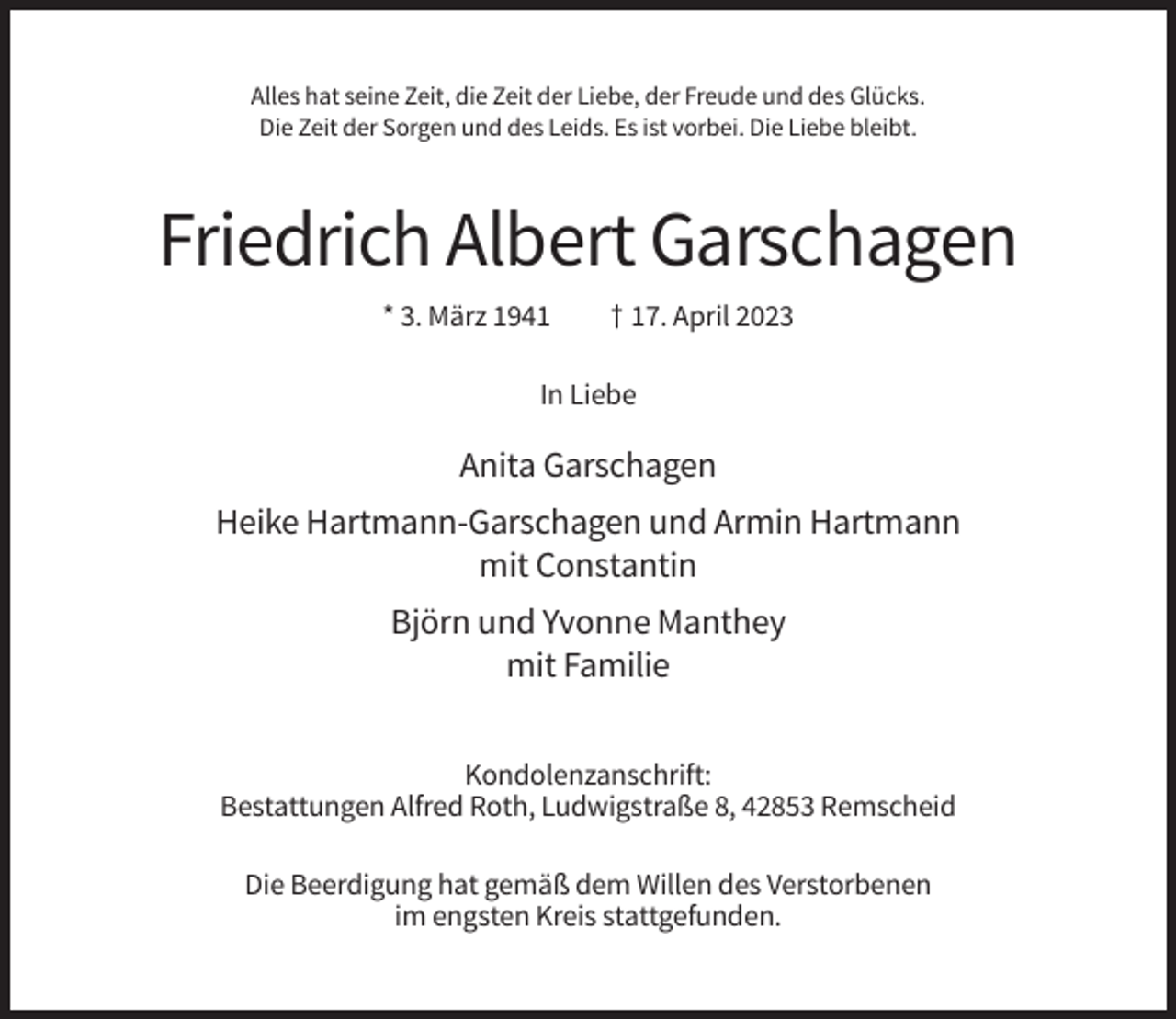 <p>Alles hat seine Zeit, die Zeit der Liebe, der Freude und des Glücks.<br />Die Zeit der Sorgen und des Leids. Es ist vorbei. Die Liebe bleibt.</p><p>Friedrich Albert Garschagen<br />* 3. März 1941</p><p>† 17. April 2023</p><p>In Liebe</p><p>Anita Garschagen<br />Heike Hartmann-Garschagen und Armin Hartmann<br />mit Constantin<br />Björn und Yvonne Manthey<br />mit Familie<br />Kondolenzanschrift:<br />Bestattungen Alfred Roth, Ludwigstraße 8, 42853 Remscheid<br />Die Beerdigung hat gemäß dem Willen des Verstorbenen<br />im engsten Kreis stattgefunden.</p>