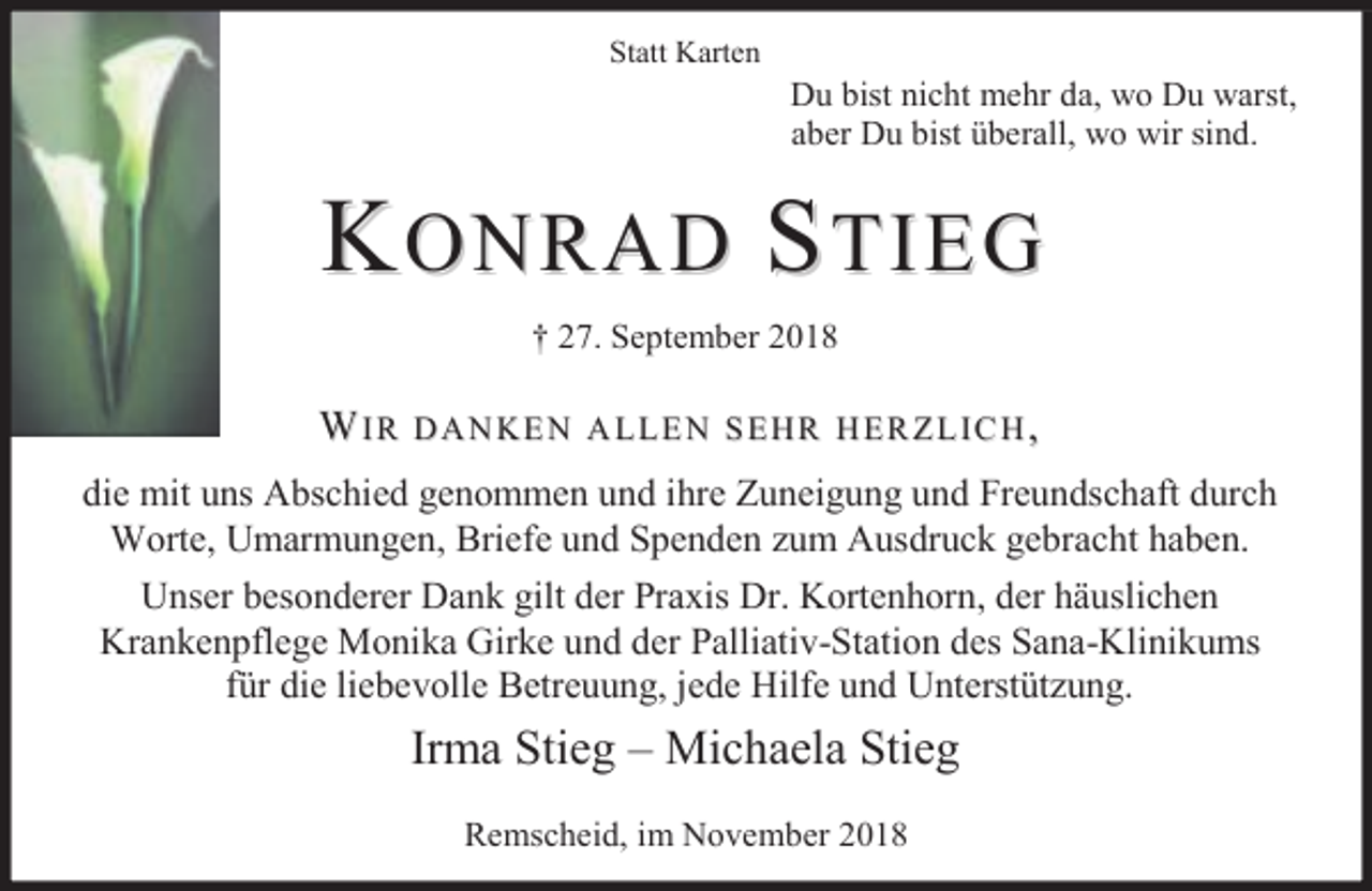 <p>Statt Karten</p><p>Du bist nicht mehr da, wo Du warst,<br />aber Du bist überall, wo wir sind.</p><p>KONRAD STIEG<br />† 27. September 2018</p><p>WIR</p><p>DANKEN ALLEN SEHR HERZLICH,</p><p>die mit uns Abschied genommen und ihre Zuneigung und Freundschaft durch<br />Worte, Umarmungen, Briefe und Spenden zum Ausdruck gebracht haben.<br />Unser besonderer Dank gilt der Praxis Dr. Kortenhorn, der häuslichen<br />Krankenpflege Monika Girke und der Palliativ-Station des Sana-Klinikums<br />für die liebevolle Betreuung, jede Hilfe und Unterstützung.</p><p>Irma Stieg – Michaela Stieg<br />Remscheid, im November 2018</p>