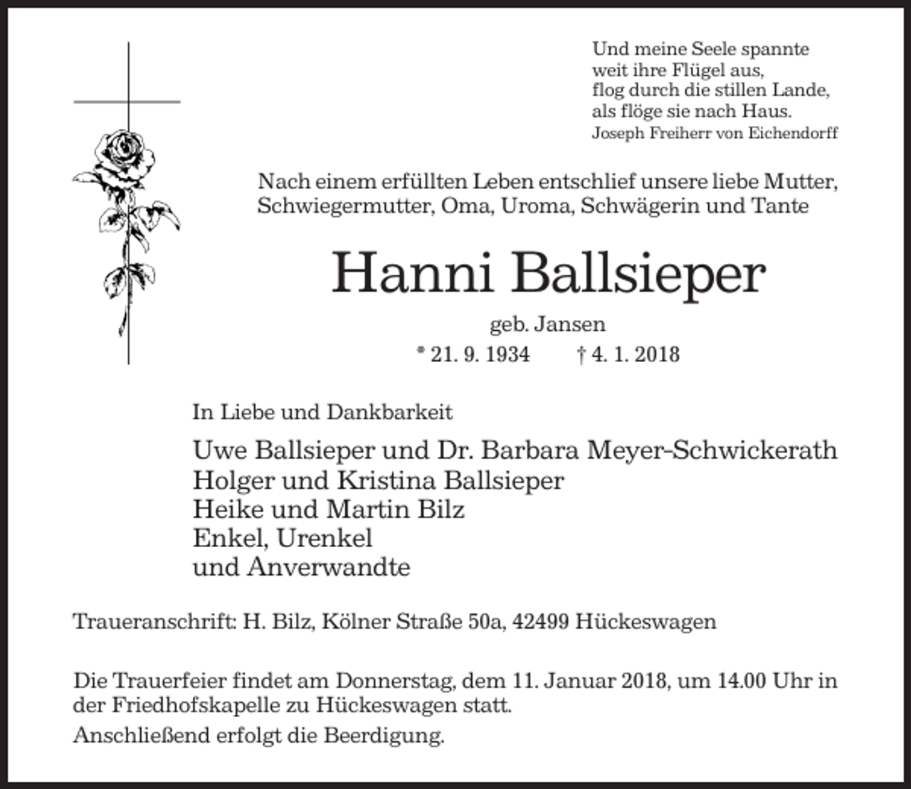 <p>Und meine Seele spannte<br />weit ihre Flügel aus,<br />flog durch die stillen Lande,<br />als flöge sie nach Haus.<br />Joseph Freiherr von Eichendorff</p><p>Nach einem erfüllten Leben entschlief unsere liebe Mutter,<br />Schwiegermutter, Oma, Uroma, Schwägerin und Tante</p><p>Hanni Ballsieper<br />geb. Jansen<br />* 21. 9. 1934<br />† 4. 1. 2018<br />In Liebe und Dankbarkeit</p><p>Uwe Ballsieper und Dr. Barbara Meyer-Schwickerath<br />Holger und Kristina Ballsieper<br />Heike und Martin Bilz<br />Enkel, Urenkel<br />und Anverwandte<br />Traueranschrift: H. Bilz, Kölner Straße 50a, 42499 Hückeswagen<br />Die Trauerfeier findet am Donnerstag, dem 11. Januar 2018, um 14.00 Uhr in<br />der Friedhofskapelle zu Hückeswagen statt.<br />Anschließend erfolgt die Beerdigung.</p>