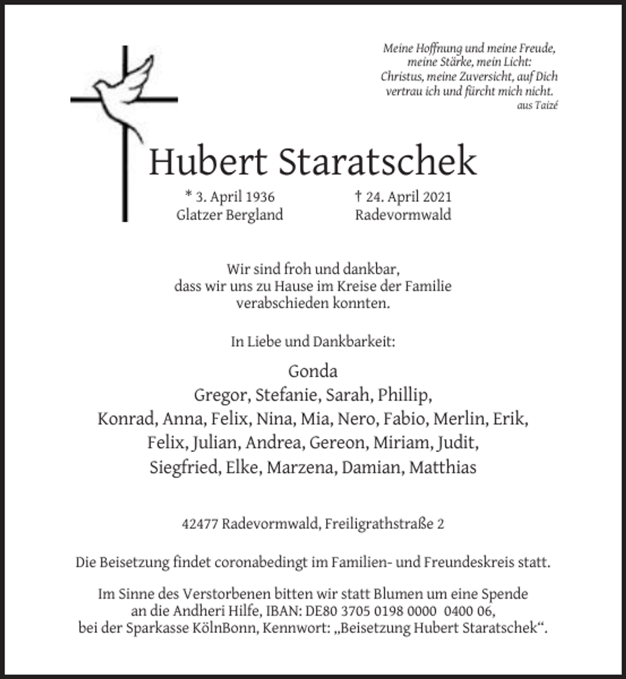 <p>Meine Hoffnung und meine Freude,<br />meine Stärke, mein Licht:<br />Christus, meine Zuversicht, auf Dich<br />vertrau ich und fürcht mich nicht.<br />aus Taizé</p><p>Hubert Staratschek<br />* 3. April 1936<br />Glatzer Bergland</p><p>† 24. April 2021<br />Radevormwald</p><p>Wir sind froh und dankbar,<br />dass wir uns zu Hause im Kreise der Familie<br />verabschieden konnten.<br />In Liebe und Dankbarkeit:</p><p>Gonda<br />Gregor, Stefanie, Sarah, Phillip,<br />Konrad, Anna, Felix, Nina, Mia, Nero, Fabio, Merlin, Erik,<br />Felix, Julian, Andrea, Gereon, Miriam, Judit,<br />Siegfried, Elke, Marzena, Damian, Matthias</p><p>42477 Radevormwald, Freiligrathstraße 2<br />Die Beisetzung findet coronabedingt im Familien- und Freundeskreis statt.<br />Im Sinne des Verstorbenen bitten wir statt Blumen um eine Spende<br />an die Andheri Hilfe, IBAN: DE80 3705 0198 000406,<br />bei der Sparkasse KölnBonn, Kennwort: „Beisetzung Hubert Staratschek“.</p>