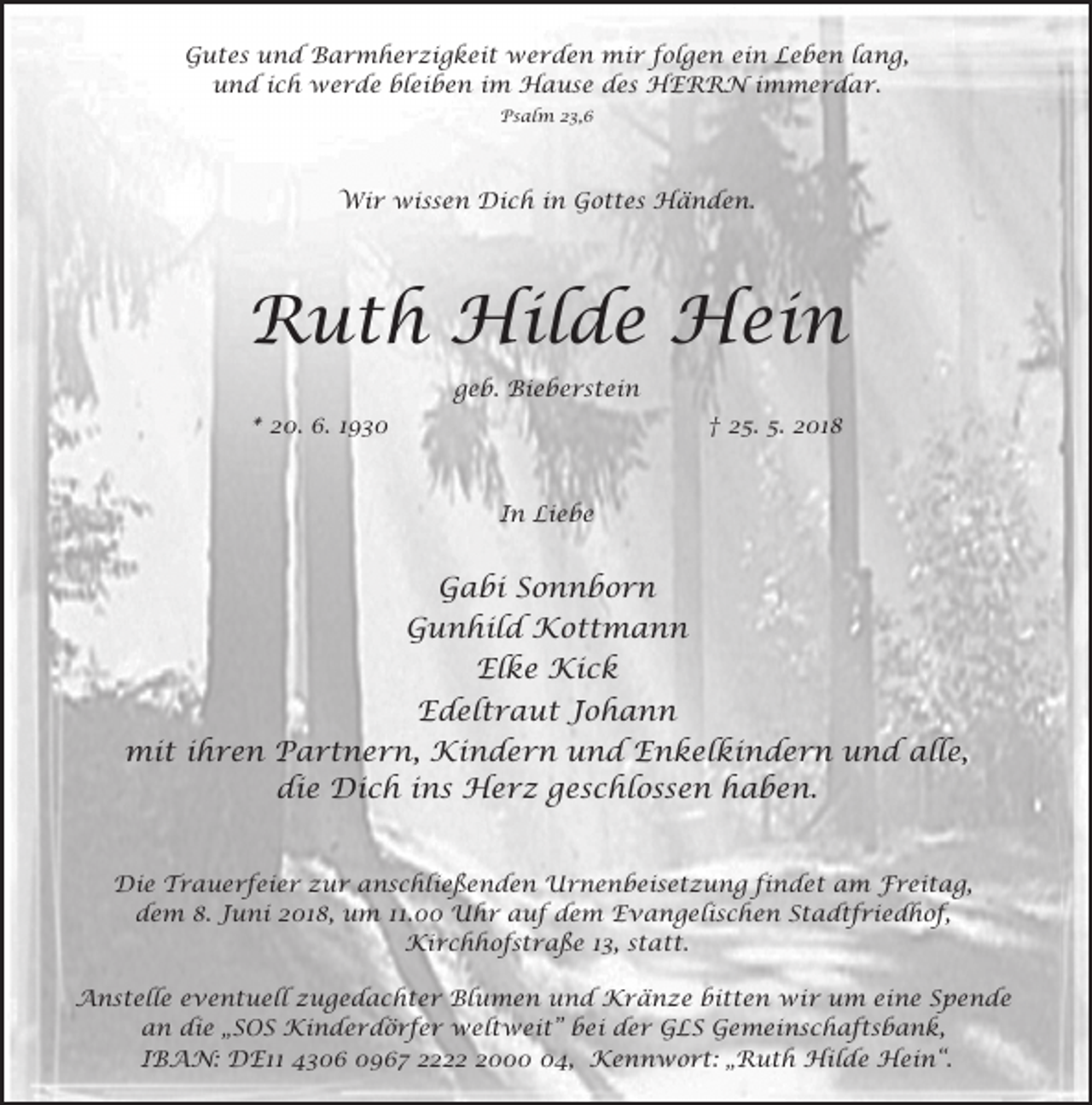 <p>Gutes und Barmherzigkeit werden mir folgen ein Leben lang,<br />und ich werde bleiben im Hause des HERRN immerdar.<br />Psalm 23,6</p><p>Wir wissen Dich in Gottes Händen.</p><p>Ruth Hilde Hein<br />geb. Bieberstein<br />* 20. 6. 1930</p><p>† 25. 5. 2018</p><p>In Liebe</p><p>Gabi Sonnborn<br />Gunhild Kottmann<br />Elke Kick<br />Edeltraut Johann<br />mit ihren Partnern, Kindern und Enkelkindern und alle,<br />die Dich ins Herz geschlossen haben.<br />Die Trauerfeier zur anschließenden Urnenbeisetzung findet am Freitag,<br />dem 8. Juni 2018, um 11.00 Uhr auf dem Evangelischen Stadtfriedhof,<br />Kirchhofstraße 13, statt.<br />Anstelle eventuell zugedachter Blumen und Kränze bitten wir um eine Spende<br />an die „SOS Kinderdörfer weltweit” bei der GLS Gemeinschaftsbank,<br />IBAN: DE11 4306 0967 222004, Kennwort: „Ruth Hilde Hein“.</p>