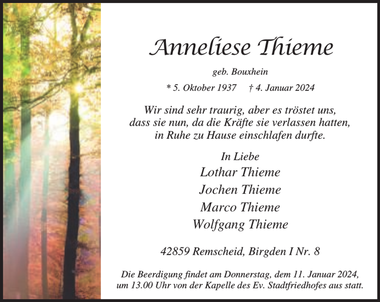 <p>Anneliese Thieme<br />geb. Bouxhein<br />* 5. Oktober 1937</p><p>† 4. Januar 2024</p><p>Wir sind sehr traurig, aber es tröstet uns,<br />dass sie nun, da die Kräfte sie verlassen hatten,<br />in Ruhe zu Hause einschlafen durfte.<br />In Liebe</p><p>Lothar Thieme<br />Jochen Thieme<br />Marco Thieme<br />Wolfgang Thieme<br />42859 Remscheid, Birgden I Nr. 8<br />Die Beerdigung findet am Donnerstag, dem 11. Januar 2024,<br />um 13.00 Uhr von der Kapelle des Ev. Stadtfriedhofes aus statt.</p>