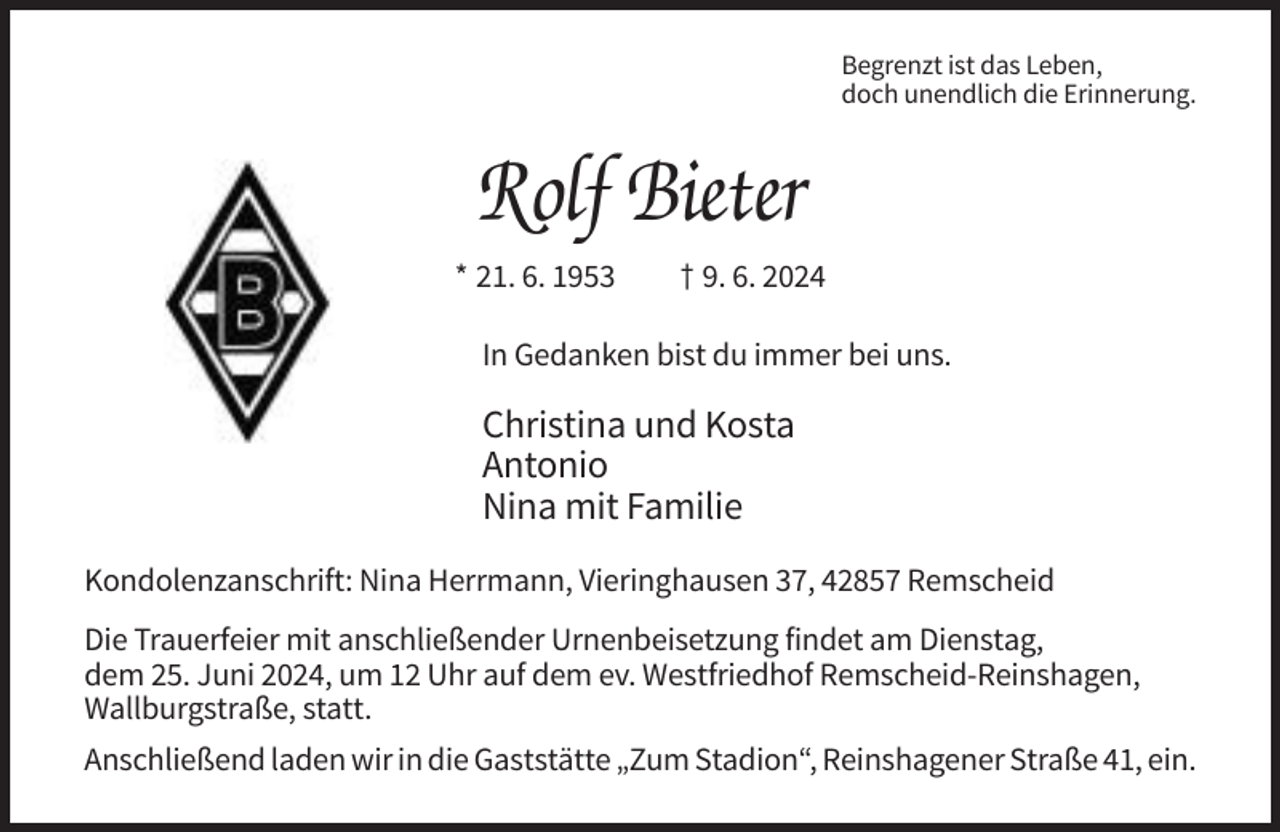 <p>Begrenzt ist das Leben,<br />doch unendlich die Erinnerung.</p><p>Rolf Bieter<br />* 21. 6. 1953</p><p>† 9. 6. 2024</p><p>In Gedanken bist du immer bei uns.</p><p>Christina und Kosta<br />Antonio<br />Nina mit Familie<br />Kondolenzanschrift: Nina Herrmann, Vieringhausen 37, 42857 Remscheid<br />Die Trauerfeier mit anschließender Urnenbeisetzung findet am Dienstag,<br />dem 25. Juni 2024, um 12 Uhr auf dem ev. Westfriedhof Remscheid-Reinshagen,<br />Wallburgstraße, statt.<br />Anschließend laden wir in die Gaststätte „Zum Stadion“, Reinshagener Straße 41, ein.</p>