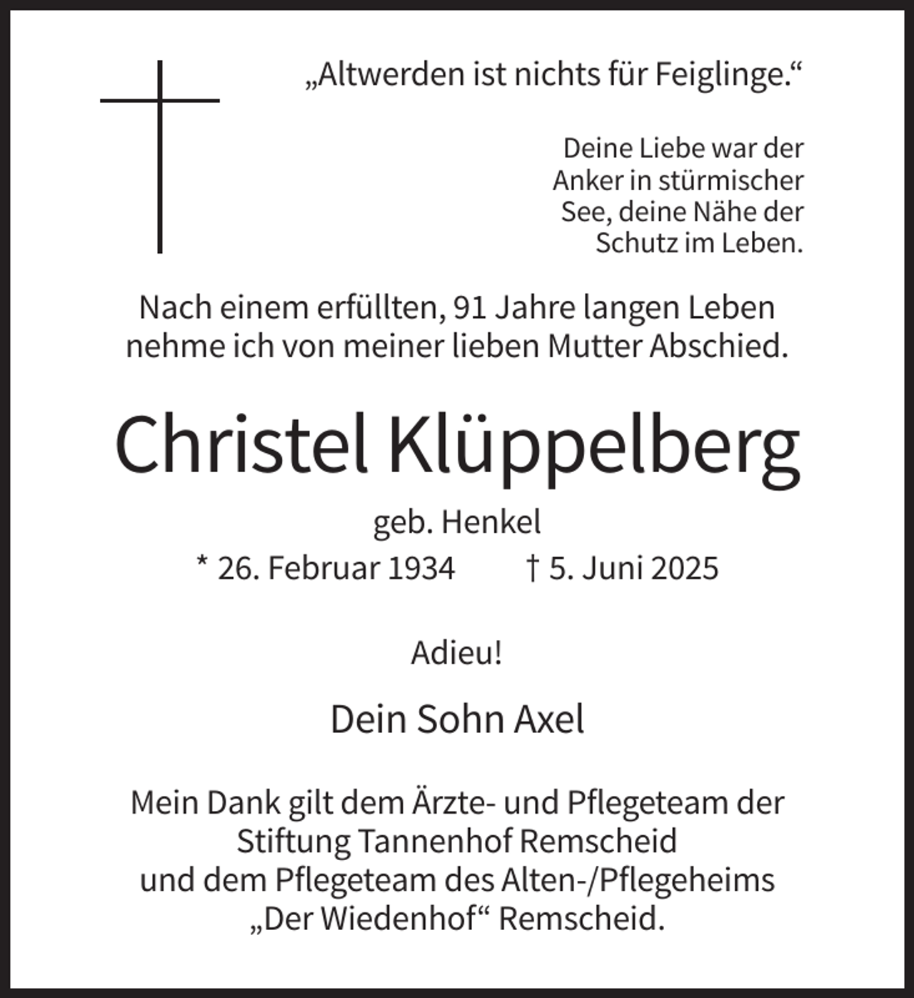<p>„Altwerden ist nichts für Feiglinge.“<br />Deine Liebe war der<br />Anker in stürmischer<br />See, deine Nähe der<br />Schutz im Leben.</p><p>Nach einem erfüllten, 91 Jahre langen Leben<br />nehme ich von meiner lieben Mutter Abschied.</p><p>Christel Klüppelberg<br />geb. Henkel<br />* 26. Februar 1934<br />† 5. Juni 2025<br />Adieu!</p><p>Dein Sohn Axel<br />Mein Dank gilt dem Ärzte- und Pflegeteam der<br />Stiftung Tannenhof Remscheid<br />und dem Pflegeteam des Alten-/Pflegeheims<br />„Der Wiedenhof“ Remscheid.</p>