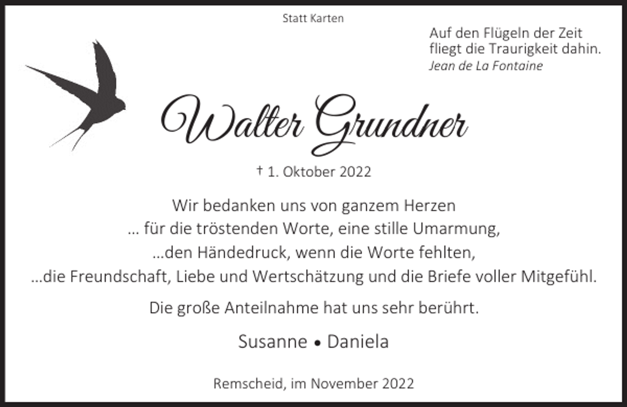 <p>Statt Karten</p><p>Auf den Flügeln der Zeit<br />fliegt die Traurigkeit dahin.</p><p>Jean de La Fontaine</p><p>Walter Grundner<br />† 1. Oktober 2022</p><p>Wir bedanken uns von ganzem Herzen<br />… für die tröstenden Worte, eine stille Umarmung,<br />…den Händedruck, wenn die Worte fehlten,<br />…die Freundschaft, Liebe und Wertschätzung und die Briefe voller Mitgefühl.<br />Die große Anteilnahme hat uns sehr berührt.</p><p>Susanne  Daniela<br />Remscheid, im November 2022</p>