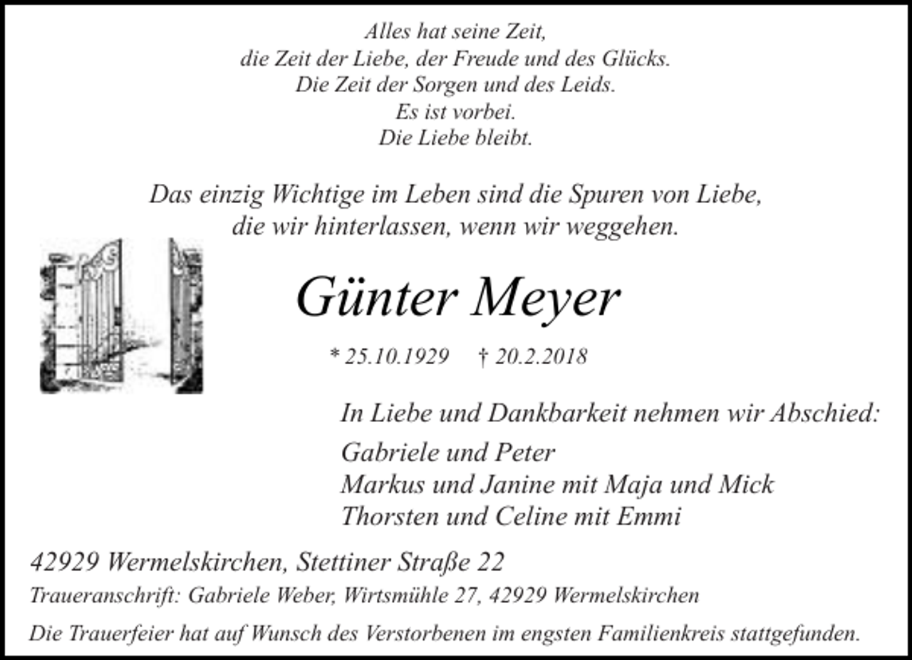 <p>Alles hat seine Zeit,<br />die Zeit der Liebe, der Freude und des Glücks.<br />Die Zeit der Sorgen und des Leids.<br />Es ist vorbei.<br />Die Liebe bleibt.</p><p>Das einzig Wichtige im Leben sind die Spuren von Liebe,<br />die wir hinterlassen, wenn wir weggehen.</p><p>Günter Meyer<br />* 25.10.1929</p><p>† 20.2.2018</p><p>In Liebe und Dankbarkeit nehmen wir Abschied:<br />Gabriele und Peter<br />Markus und Janine mit Maja und Mick<br />Thorsten und Celine mit Emmi<br />42929 Wermelskirchen, Stettiner Straße 22<br />Traueranschrift: Gabriele Weber, Wirtsmühle 27, 42929 Wermelskirchen<br />Die Trauerfeier hat auf Wunsch des Verstorbenen im engsten Familienkreis stattgefunden.</p>