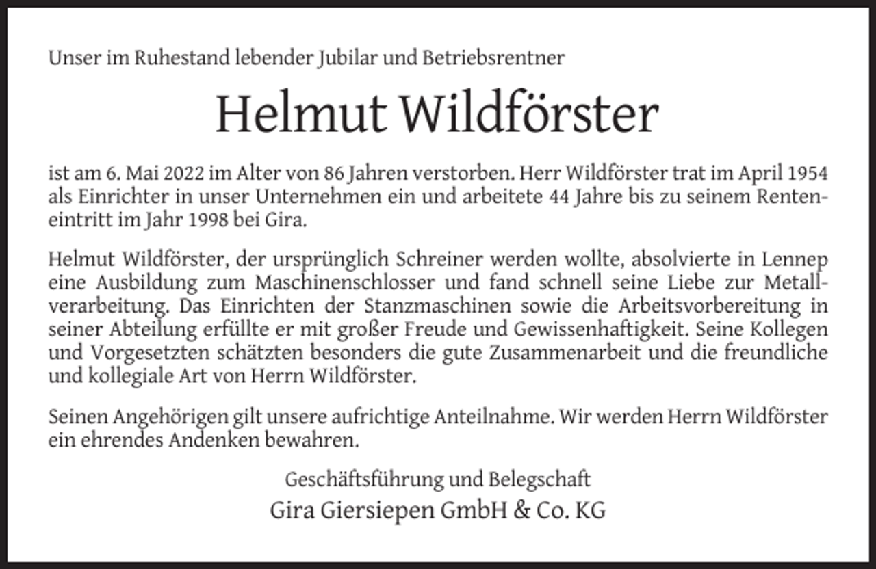 <p>Unser im Ruhestand lebender Jubilar und Betriebsrentner</p><p>Helmut Wildförster<br />ist am 6. Mai 2022 im Alter von 86 Jahren verstorben. Herr Wildförster trat im April 1954<br />als Einrichter in unser Unternehmen ein und arbeitete 44 Jahre bis zu seinem Renteneintritt im Jahr 1998 bei Gira.<br />Helmut Wildförster, der ursprünglich Schreiner werden wollte, absolvierte in Lennep<br />eine Ausbildung zum Maschinenschlosser und fand schnell seine Liebe zur Metallverarbeitung. Das Einrichten der Stanzmaschinen sowie die Arbeitsvorbereitung in<br />seiner Abteilung erfüllte er mit großer Freude und Gewissenhaftigkeit. Seine Kollegen<br />und Vorgesetzten schätzten besonders die gute Zusammenarbeit und die freundliche<br />und kollegiale Art von Herrn Wildförster.<br />Seinen Angehörigen gilt unsere aufrichtige Anteilnahme. Wir werden Herrn Wildförster<br />ein ehrendes Andenken bewahren.<br />Geschäftsführung und Belegschaft</p><p>Gira Giersiepen GmbH &amp; Co. KG</p>