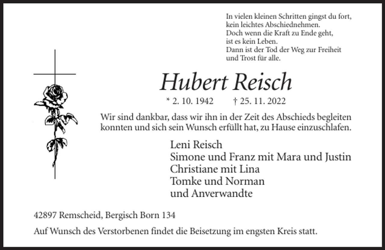 <p>In vielen kleinen Schritten gingst du fort,<br />kein leichtes Abschiednehmen.<br />Doch wenn die Kraft zu Ende geht,<br />ist es kein Leben.<br />Dann ist der Tod der Weg zur Freiheit<br />und Trost für alle.</p><p>Hubert Reisch<br />* 2. 10. 1942</p><p>† 25. 11. 2022</p><p>Wir sind dankbar, dass wir ihn in der Zeit des Abschieds begleiten<br />konnten und sich sein Wunsch erfüllt hat, zu Hause einzuschlafen.</p><p>Leni Reisch<br />Simone und Franz mit Mara und Justin<br />Christiane mit Lina<br />Tomke und Norman<br />und Anverwandte<br />42897 Remscheid, Bergisch Born 134<br />Auf Wunsch des Verstorbenen findet die Beisetzung im engsten Kreis statt.</p>