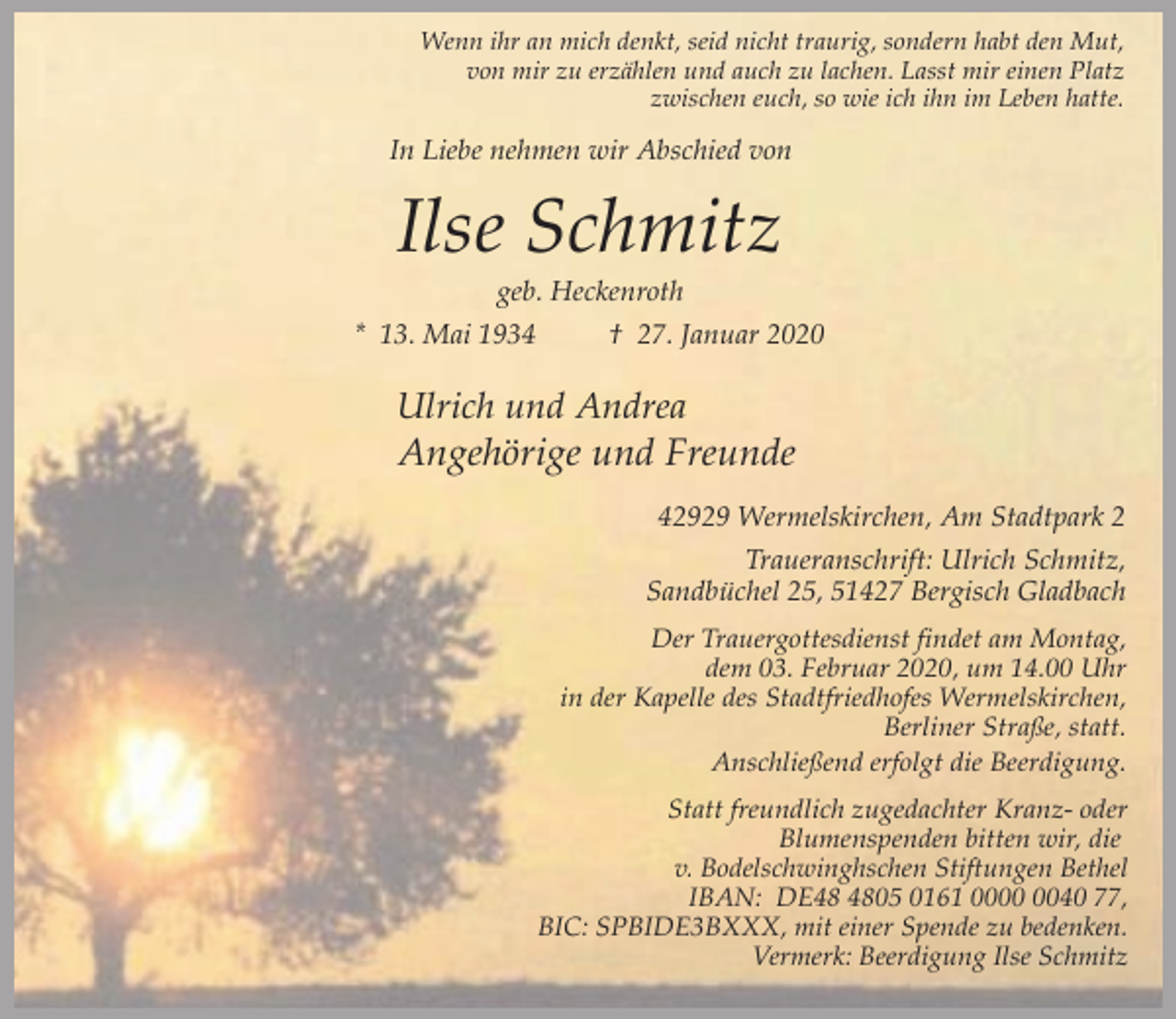 <p>Wenn ihr an mich denkt, seid nicht traurig, sondern habt den Mut,<br />von mir zu erzählen und auch zu lachen. Lasst mir einen Platz<br />zwischen euch, so wie ich ihn im Leben hatte.</p><p>In Liebe nehmen wir Abschied von</p><p>Ilse Schmitz<br />geb. Heckenroth</p><p>* 13. Mai 1934</p><p>† 27. Januar 2020</p><p>Ulrich und Andrea</p><p>Angehörige und Freunde<br />42929 Wermelskirchen, Am Stadtpark 2<br />Traueranschrift: Ulrich Schmitz,<br />Sandbüchel 25, 51427 Bergisch Gladbach<br />Der Trauergottesdienst findet am Montag,<br />dem 03. Februar 2020, um 14.00 Uhr<br />in der Kapelle des Stadtfriedhofes Wermelskirchen,<br />Berliner Straße, statt.<br />Anschließend erfolgt die Beerdigung.<br />Statt freundlich zugedachter Kranz- oder<br />Blumenspenden bitten wir, die<br />v. Bodelschwinghschen Stiftungen Bethel<br />IBAN: DE05 0161 0040 77,<br />BIC: SPBIDE3BXXX, mit einer Spende zu bedenken.<br />Vermerk: Beerdigung Ilse Schmitz</p>