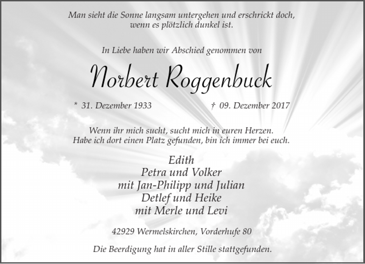 <p>Man sieht die Sonne langsam untergehen und erschrickt doch,<br />wenn es plötzlich dunkel ist.<br />In Liebe haben wir Abschied genommen von</p><p>Norbert Roggenbuck<br />* 31. Dezember 1933</p><p>† 09. Dezember 2017</p><p>Wenn ihr mich sucht, sucht mich in euren Herzen.<br />Habe ich dort einen Platz gefunden, bin ich immer bei euch.</p><p>Edith<br />Petra und Volker<br />mit Jan-Philipp und Julian<br />Detlef und Heike<br />mit Merle und Levi<br />42929 Wermelskirchen, Vorderhufe 80<br />Die Beerdigung hat in aller Stille stattgefunden.</p>