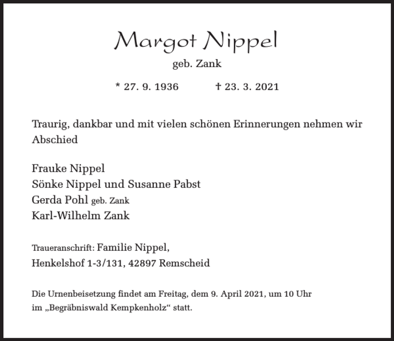 <p>Margot Nippel<br />geb. Zank<br />* 27. 9. 1936</p><p>† 23. 3. 2021</p><p>Traurig, dankbar und mit vielen schönen Erinnerungen nehmen wir<br />Abschied</p><p>Frauke Nippel<br />Sönke Nippel und Susanne Pabst<br />Gerda Pohl geb. Zank<br />Karl-Wilhelm Zank<br />Traueranschrift: Familie Nippel,</p><p>Henkelshof 1-3/131, 42897 Remscheid<br />Die Urnenbeisetzung findet am Freitag, dem 9. April 2021, um 10 Uhr<br />im „Begräbniswald Kempkenholz“ statt.</p>