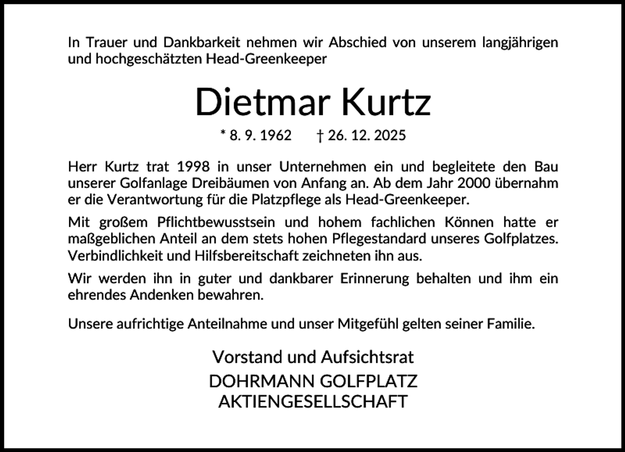 <p>In Trauer und Dankbarkeit nehmen wir Abschied von unserem langjährigen<br />und hochgeschätzten Head-Greenkeeper</p><p>Dietmar Kurtz<br />* 8. 9. 1962</p><p>† 26. 12. 2025</p><p>Herr Kurtz trat 1998 in unser Unternehmen ein und begleitete den Bau<br />unserer Golfanlage Dreibäumen von Anfang an. Ab dem Jahr 2000 übernahm<br />er die Verantwortung für die Platzpflege als Head-Greenkeeper.<br />Mit großem Pflichtbewusstsein und hohem fachlichen Können hatte er<br />maßgeblichen Anteil an dem stets hohen Pflegestandard unseres Golfplatzes.<br />Verbindlichkeit und Hilfsbereitschaft zeichneten ihn aus.<br />Wir werden ihn in guter und dankbarer Erinnerung behalten und ihm ein<br />ehrendes Andenken bewahren.<br />Unsere aufrichtige Anteilnahme und unser Mitgefühl gelten seiner Familie.</p><p>Vorstand und Aufsichtsrat<br />DOHRMANN GOLFPLATZ<br />AKTIENGESELLSCHAFT</p>