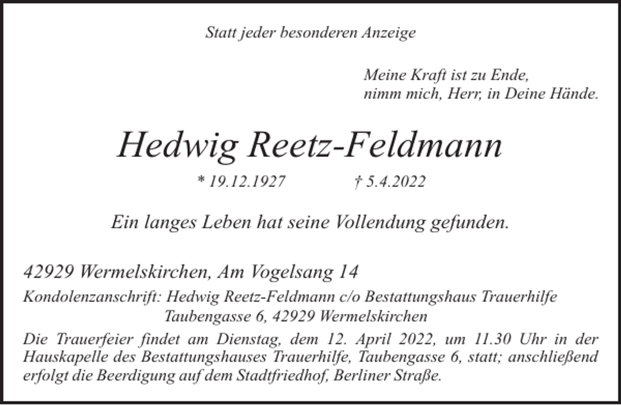 <p>Statt jeder besonderen Anzeige<br />Meine Kraft ist zu Ende,<br />nimm mich, Herr, in Deine Hände.</p><p>Hedwig Reetz-Feldmann<br />* 19.12.1927</p><p>† 5.4.2022</p><p>Ein langes Leben hat seine Vollendung gefunden.<br />42929 Wermelskirchen, Am Vogelsang 14<br />Kondolenzanschrift: Hedwig Reetz-Feldmann c/o Bestattungshaus Trauerhilfe<br />Taubengasse 6, 42929 Wermelskirchen<br />Die Trauerfeier findet am Dienstag, dem 12. April 2022, um 11.30 Uhr in der<br />Hauskapelle des Bestattungshauses Trauerhilfe, Taubengasse 6, statt; anschließend<br />erfolgt die Beerdigung auf dem Stadtfriedhof, Berliner Straße.</p>