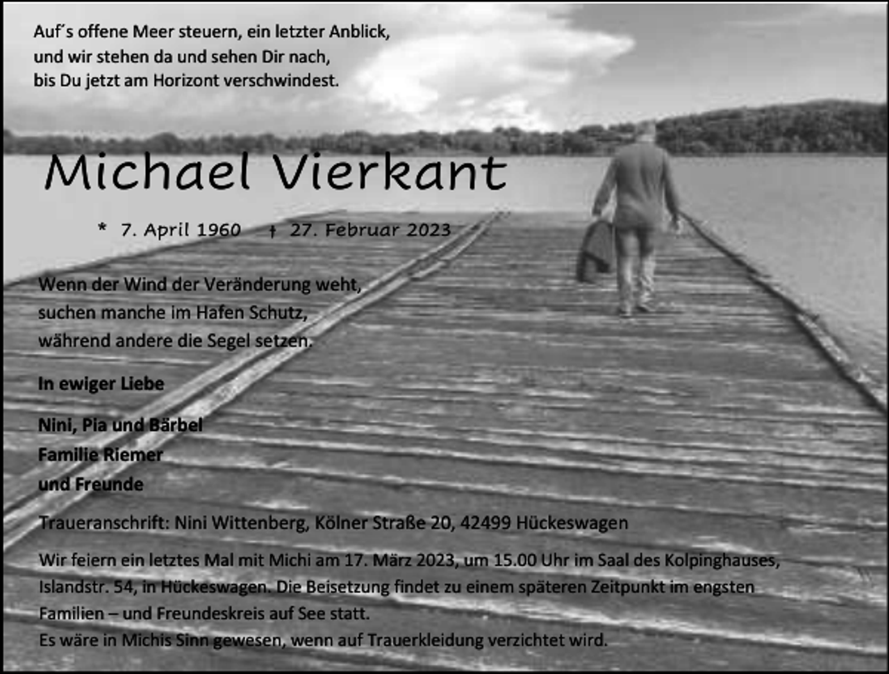 <p>Auf´s offene Meer steuern, ein letzter Anblick,<br />und wir stehen da und sehen Dir nach,<br />bis Du jetzt am Horizont verschwindest.</p><p>Michael Vierkant<br />* 7. April 1960</p><p>† 27. Februar 2023</p><p>Wenn der Wind der Veränderung weht,<br />suchen manche im Hafen Schutz,<br />während andere die Segel setzen.<br />In ewiger Liebe<br />Nini, Pia und Bärbel<br />Familie Riemer<br />und Freunde<br />Traueranschrift: Nini Wittenberg, Kölner Straße 20, 42499 Hückeswagen<br />Wir feiern ein letztes Mal mit Michi am 17. März 2023, um 15.00 Uhr im Saal des Kolpinghauses,<br />Islandstr. 54, in Hückeswagen. Die Beisetzung findet zu einem späteren Zeitpunkt im engsten<br />Familien – und Freundeskreis auf See statt.<br />Es wäre in Michis Sinn gewesen, wenn auf Trauerkleidung verzichtet wird.</p>